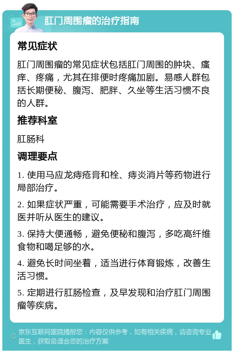 肛门周围瘤的治疗指南 常见症状 肛门周围瘤的常见症状包括肛门周围的肿块、瘙痒、疼痛，尤其在排便时疼痛加剧。易感人群包括长期便秘、腹泻、肥胖、久坐等生活习惯不良的人群。 推荐科室 肛肠科 调理要点 1. 使用马应龙痔疮膏和栓、痔炎消片等药物进行局部治疗。 2. 如果症状严重，可能需要手术治疗，应及时就医并听从医生的建议。 3. 保持大便通畅，避免便秘和腹泻，多吃高纤维食物和喝足够的水。 4. 避免长时间坐着，适当进行体育锻炼，改善生活习惯。 5. 定期进行肛肠检查，及早发现和治疗肛门周围瘤等疾病。