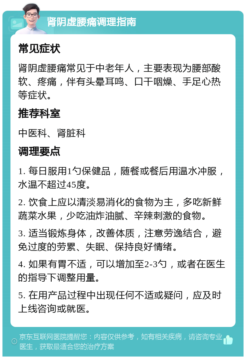 肾阴虚腰痛调理指南 常见症状 肾阴虚腰痛常见于中老年人，主要表现为腰部酸软、疼痛，伴有头晕耳鸣、口干咽燥、手足心热等症状。 推荐科室 中医科、肾脏科 调理要点 1. 每日服用1勺保健品，随餐或餐后用温水冲服，水温不超过45度。 2. 饮食上应以清淡易消化的食物为主，多吃新鲜蔬菜水果，少吃油炸油腻、辛辣刺激的食物。 3. 适当锻炼身体，改善体质，注意劳逸结合，避免过度的劳累、失眠、保持良好情绪。 4. 如果有胃不适，可以增加至2-3勺，或者在医生的指导下调整用量。 5. 在用产品过程中出现任何不适或疑问，应及时上线咨询或就医。