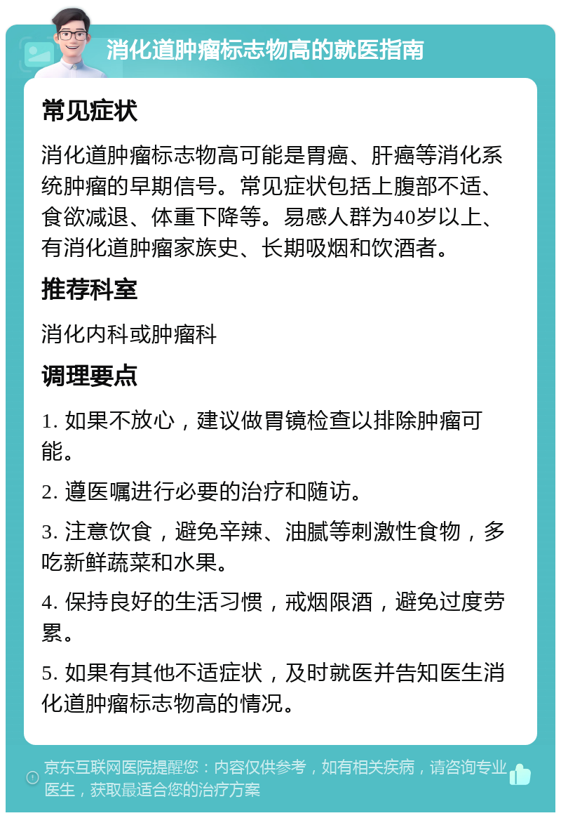 消化道肿瘤标志物高的就医指南 常见症状 消化道肿瘤标志物高可能是胃癌、肝癌等消化系统肿瘤的早期信号。常见症状包括上腹部不适、食欲减退、体重下降等。易感人群为40岁以上、有消化道肿瘤家族史、长期吸烟和饮酒者。 推荐科室 消化内科或肿瘤科 调理要点 1. 如果不放心，建议做胃镜检查以排除肿瘤可能。 2. 遵医嘱进行必要的治疗和随访。 3. 注意饮食，避免辛辣、油腻等刺激性食物，多吃新鲜蔬菜和水果。 4. 保持良好的生活习惯，戒烟限酒，避免过度劳累。 5. 如果有其他不适症状，及时就医并告知医生消化道肿瘤标志物高的情况。