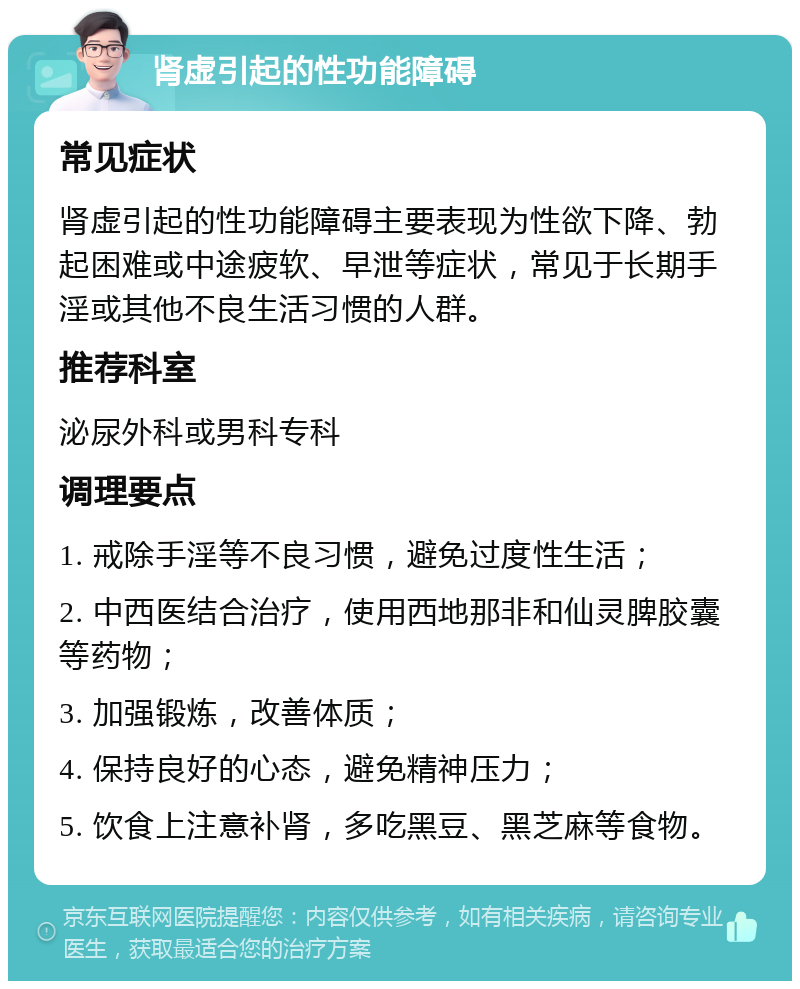 肾虚引起的性功能障碍 常见症状 肾虚引起的性功能障碍主要表现为性欲下降、勃起困难或中途疲软、早泄等症状，常见于长期手淫或其他不良生活习惯的人群。 推荐科室 泌尿外科或男科专科 调理要点 1. 戒除手淫等不良习惯，避免过度性生活； 2. 中西医结合治疗，使用西地那非和仙灵脾胶囊等药物； 3. 加强锻炼，改善体质； 4. 保持良好的心态，避免精神压力； 5. 饮食上注意补肾，多吃黑豆、黑芝麻等食物。