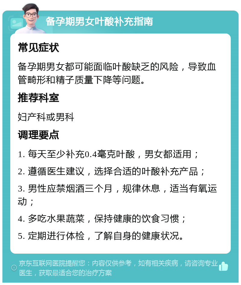 备孕期男女叶酸补充指南 常见症状 备孕期男女都可能面临叶酸缺乏的风险，导致血管畸形和精子质量下降等问题。 推荐科室 妇产科或男科 调理要点 1. 每天至少补充0.4毫克叶酸，男女都适用； 2. 遵循医生建议，选择合适的叶酸补充产品； 3. 男性应禁烟酒三个月，规律休息，适当有氧运动； 4. 多吃水果蔬菜，保持健康的饮食习惯； 5. 定期进行体检，了解自身的健康状况。