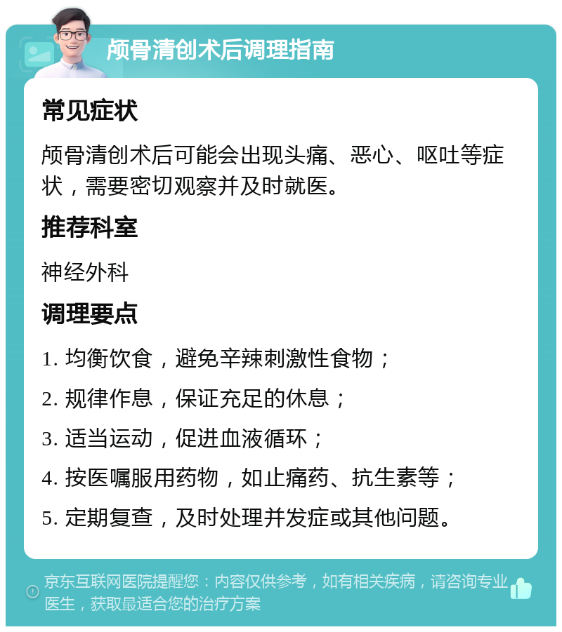 颅骨清创术后调理指南 常见症状 颅骨清创术后可能会出现头痛、恶心、呕吐等症状，需要密切观察并及时就医。 推荐科室 神经外科 调理要点 1. 均衡饮食，避免辛辣刺激性食物； 2. 规律作息，保证充足的休息； 3. 适当运动，促进血液循环； 4. 按医嘱服用药物，如止痛药、抗生素等； 5. 定期复查，及时处理并发症或其他问题。