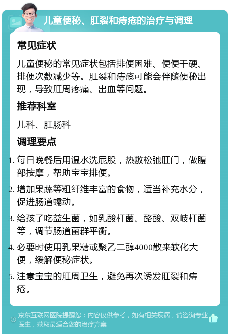 儿童便秘、肛裂和痔疮的治疗与调理 常见症状 儿童便秘的常见症状包括排便困难、便便干硬、排便次数减少等。肛裂和痔疮可能会伴随便秘出现，导致肛周疼痛、出血等问题。 推荐科室 儿科、肛肠科 调理要点 每日晚餐后用温水洗屁股，热敷松弛肛门，做腹部按摩，帮助宝宝排便。 增加果蔬等粗纤维丰富的食物，适当补充水分，促进肠道蠕动。 给孩子吃益生菌，如乳酸杆菌、酪酸、双岐杆菌等，调节肠道菌群平衡。 必要时使用乳果糖或聚乙二醇4000散来软化大便，缓解便秘症状。 注意宝宝的肛周卫生，避免再次诱发肛裂和痔疮。