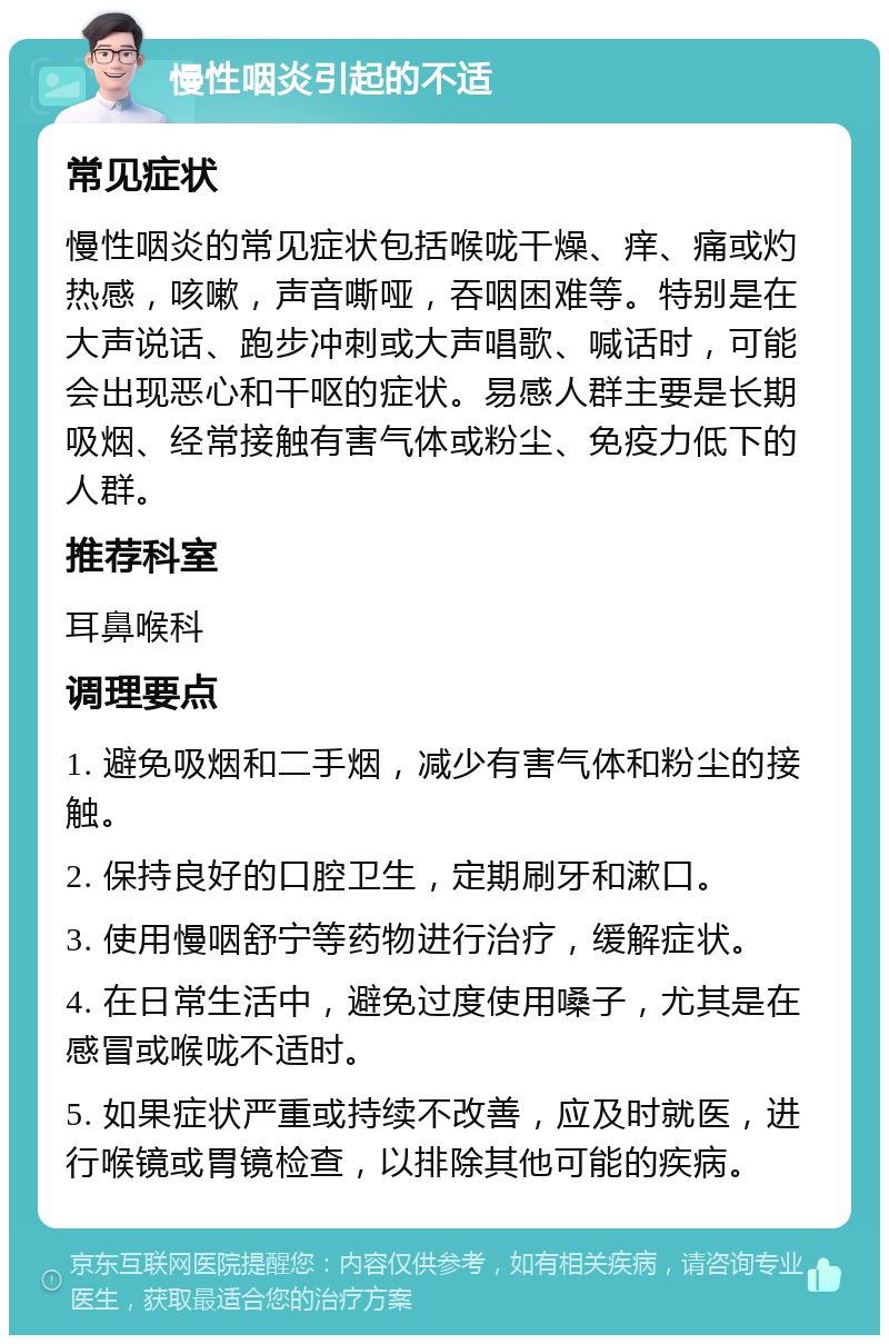 慢性咽炎引起的不适 常见症状 慢性咽炎的常见症状包括喉咙干燥、痒、痛或灼热感，咳嗽，声音嘶哑，吞咽困难等。特别是在大声说话、跑步冲刺或大声唱歌、喊话时，可能会出现恶心和干呕的症状。易感人群主要是长期吸烟、经常接触有害气体或粉尘、免疫力低下的人群。 推荐科室 耳鼻喉科 调理要点 1. 避免吸烟和二手烟，减少有害气体和粉尘的接触。 2. 保持良好的口腔卫生，定期刷牙和漱口。 3. 使用慢咽舒宁等药物进行治疗，缓解症状。 4. 在日常生活中，避免过度使用嗓子，尤其是在感冒或喉咙不适时。 5. 如果症状严重或持续不改善，应及时就医，进行喉镜或胃镜检查，以排除其他可能的疾病。