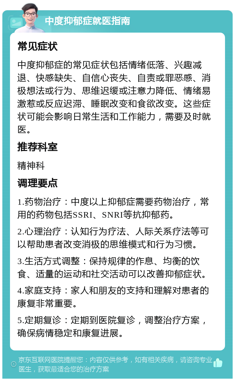 中度抑郁症就医指南 常见症状 中度抑郁症的常见症状包括情绪低落、兴趣减退、快感缺失、自信心丧失、自责或罪恶感、消极想法或行为、思维迟缓或注意力降低、情绪易激惹或反应迟滞、睡眠改变和食欲改变。这些症状可能会影响日常生活和工作能力，需要及时就医。 推荐科室 精神科 调理要点 1.药物治疗：中度以上抑郁症需要药物治疗，常用的药物包括SSRI、SNRI等抗抑郁药。 2.心理治疗：认知行为疗法、人际关系疗法等可以帮助患者改变消极的思维模式和行为习惯。 3.生活方式调整：保持规律的作息、均衡的饮食、适量的运动和社交活动可以改善抑郁症状。 4.家庭支持：家人和朋友的支持和理解对患者的康复非常重要。 5.定期复诊：定期到医院复诊，调整治疗方案，确保病情稳定和康复进展。