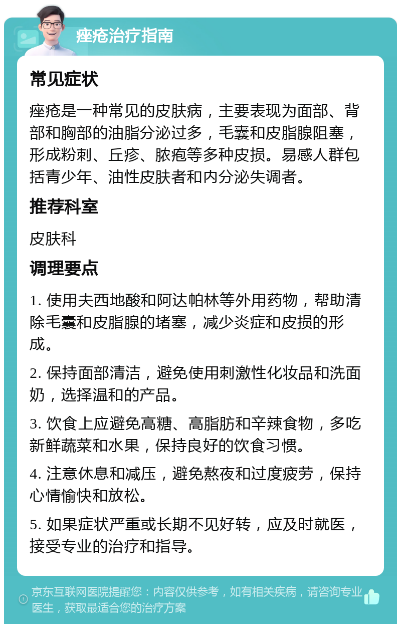 痤疮治疗指南 常见症状 痤疮是一种常见的皮肤病，主要表现为面部、背部和胸部的油脂分泌过多，毛囊和皮脂腺阻塞，形成粉刺、丘疹、脓疱等多种皮损。易感人群包括青少年、油性皮肤者和内分泌失调者。 推荐科室 皮肤科 调理要点 1. 使用夫西地酸和阿达帕林等外用药物，帮助清除毛囊和皮脂腺的堵塞，减少炎症和皮损的形成。 2. 保持面部清洁，避免使用刺激性化妆品和洗面奶，选择温和的产品。 3. 饮食上应避免高糖、高脂肪和辛辣食物，多吃新鲜蔬菜和水果，保持良好的饮食习惯。 4. 注意休息和减压，避免熬夜和过度疲劳，保持心情愉快和放松。 5. 如果症状严重或长期不见好转，应及时就医，接受专业的治疗和指导。