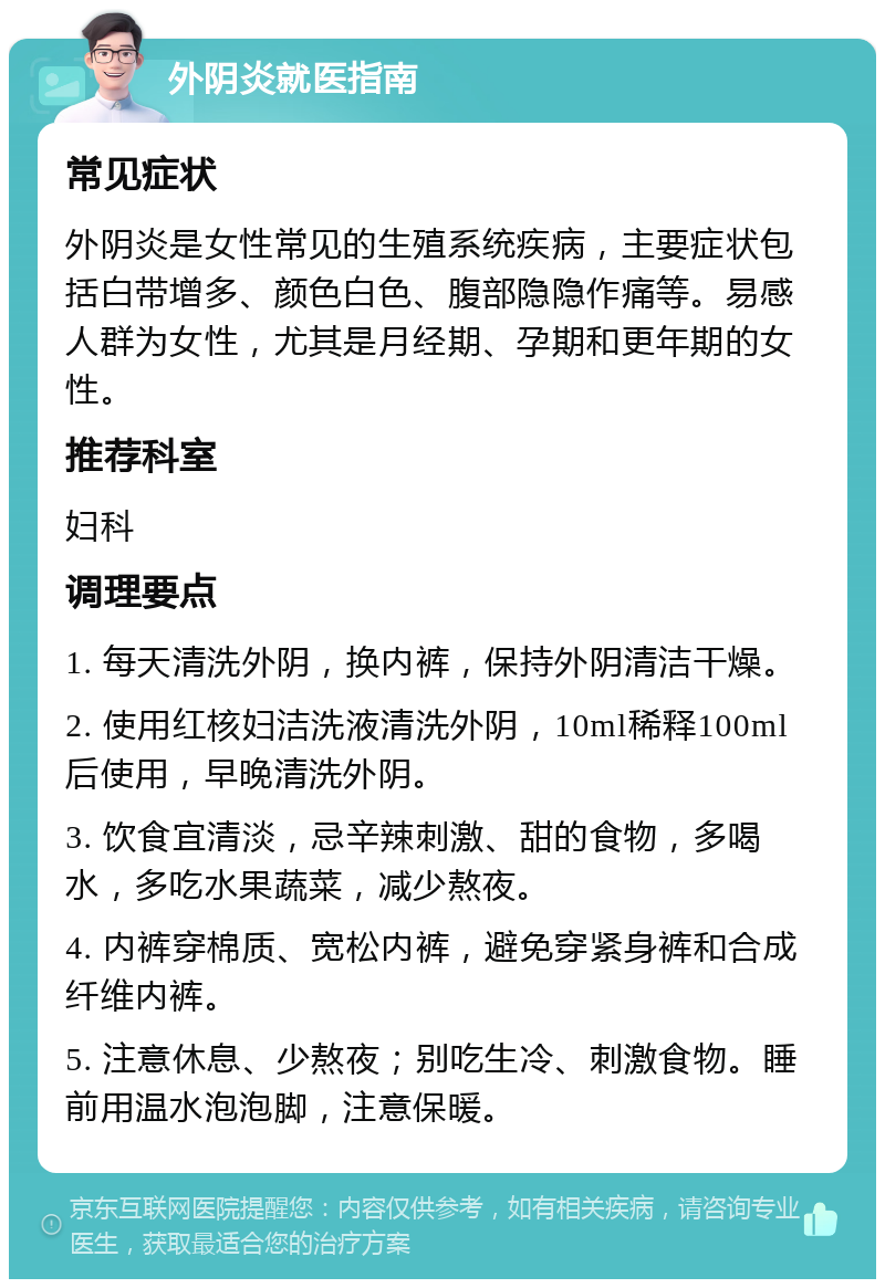 外阴炎就医指南 常见症状 外阴炎是女性常见的生殖系统疾病，主要症状包括白带增多、颜色白色、腹部隐隐作痛等。易感人群为女性，尤其是月经期、孕期和更年期的女性。 推荐科室 妇科 调理要点 1. 每天清洗外阴，换内裤，保持外阴清洁干燥。 2. 使用红核妇洁洗液清洗外阴，10ml稀释100ml后使用，早晚清洗外阴。 3. 饮食宜清淡，忌辛辣刺激、甜的食物，多喝水，多吃水果蔬菜，减少熬夜。 4. 内裤穿棉质、宽松内裤，避免穿紧身裤和合成纤维内裤。 5. 注意休息、少熬夜；别吃生冷、刺激食物。睡前用温水泡泡脚，注意保暖。