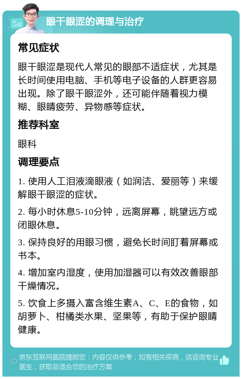 眼干眼涩的调理与治疗 常见症状 眼干眼涩是现代人常见的眼部不适症状，尤其是长时间使用电脑、手机等电子设备的人群更容易出现。除了眼干眼涩外，还可能伴随着视力模糊、眼睛疲劳、异物感等症状。 推荐科室 眼科 调理要点 1. 使用人工泪液滴眼液（如润洁、爱丽等）来缓解眼干眼涩的症状。 2. 每小时休息5-10分钟，远离屏幕，眺望远方或闭眼休息。 3. 保持良好的用眼习惯，避免长时间盯着屏幕或书本。 4. 增加室内湿度，使用加湿器可以有效改善眼部干燥情况。 5. 饮食上多摄入富含维生素A、C、E的食物，如胡萝卜、柑橘类水果、坚果等，有助于保护眼睛健康。