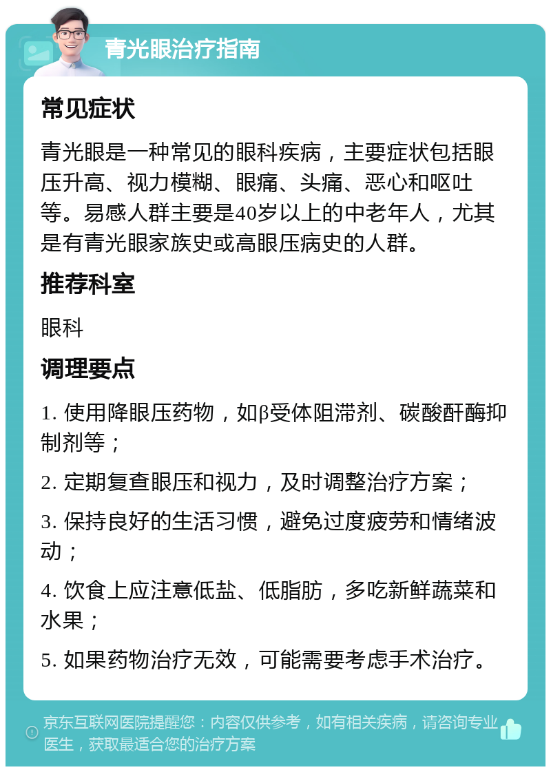 青光眼治疗指南 常见症状 青光眼是一种常见的眼科疾病，主要症状包括眼压升高、视力模糊、眼痛、头痛、恶心和呕吐等。易感人群主要是40岁以上的中老年人，尤其是有青光眼家族史或高眼压病史的人群。 推荐科室 眼科 调理要点 1. 使用降眼压药物，如β受体阻滞剂、碳酸酐酶抑制剂等； 2. 定期复查眼压和视力，及时调整治疗方案； 3. 保持良好的生活习惯，避免过度疲劳和情绪波动； 4. 饮食上应注意低盐、低脂肪，多吃新鲜蔬菜和水果； 5. 如果药物治疗无效，可能需要考虑手术治疗。