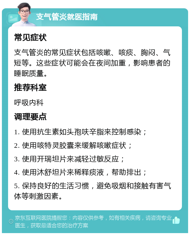 支气管炎就医指南 常见症状 支气管炎的常见症状包括咳嗽、咳痰、胸闷、气短等。这些症状可能会在夜间加重，影响患者的睡眠质量。 推荐科室 呼吸内科 调理要点 1. 使用抗生素如头孢呋辛脂来控制感染； 2. 使用咳特灵胶囊来缓解咳嗽症状； 3. 使用开瑞坦片来减轻过敏反应； 4. 使用沐舒坦片来稀释痰液，帮助排出； 5. 保持良好的生活习惯，避免吸烟和接触有害气体等刺激因素。