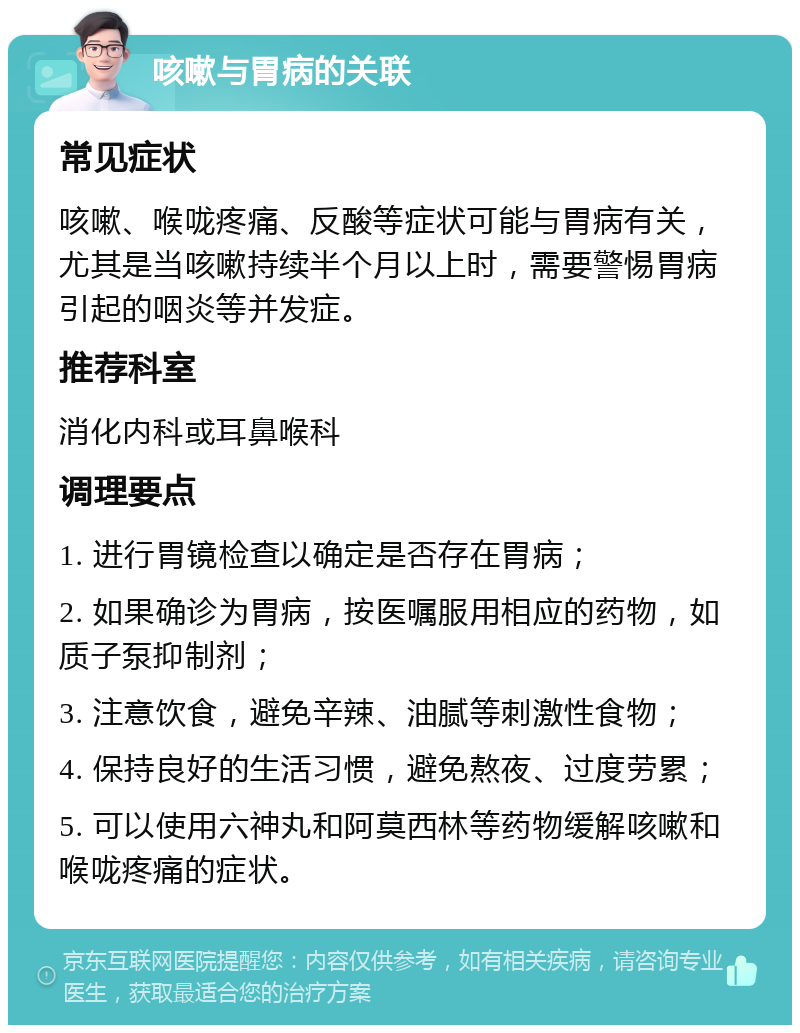 咳嗽与胃病的关联 常见症状 咳嗽、喉咙疼痛、反酸等症状可能与胃病有关，尤其是当咳嗽持续半个月以上时，需要警惕胃病引起的咽炎等并发症。 推荐科室 消化内科或耳鼻喉科 调理要点 1. 进行胃镜检查以确定是否存在胃病； 2. 如果确诊为胃病，按医嘱服用相应的药物，如质子泵抑制剂； 3. 注意饮食，避免辛辣、油腻等刺激性食物； 4. 保持良好的生活习惯，避免熬夜、过度劳累； 5. 可以使用六神丸和阿莫西林等药物缓解咳嗽和喉咙疼痛的症状。