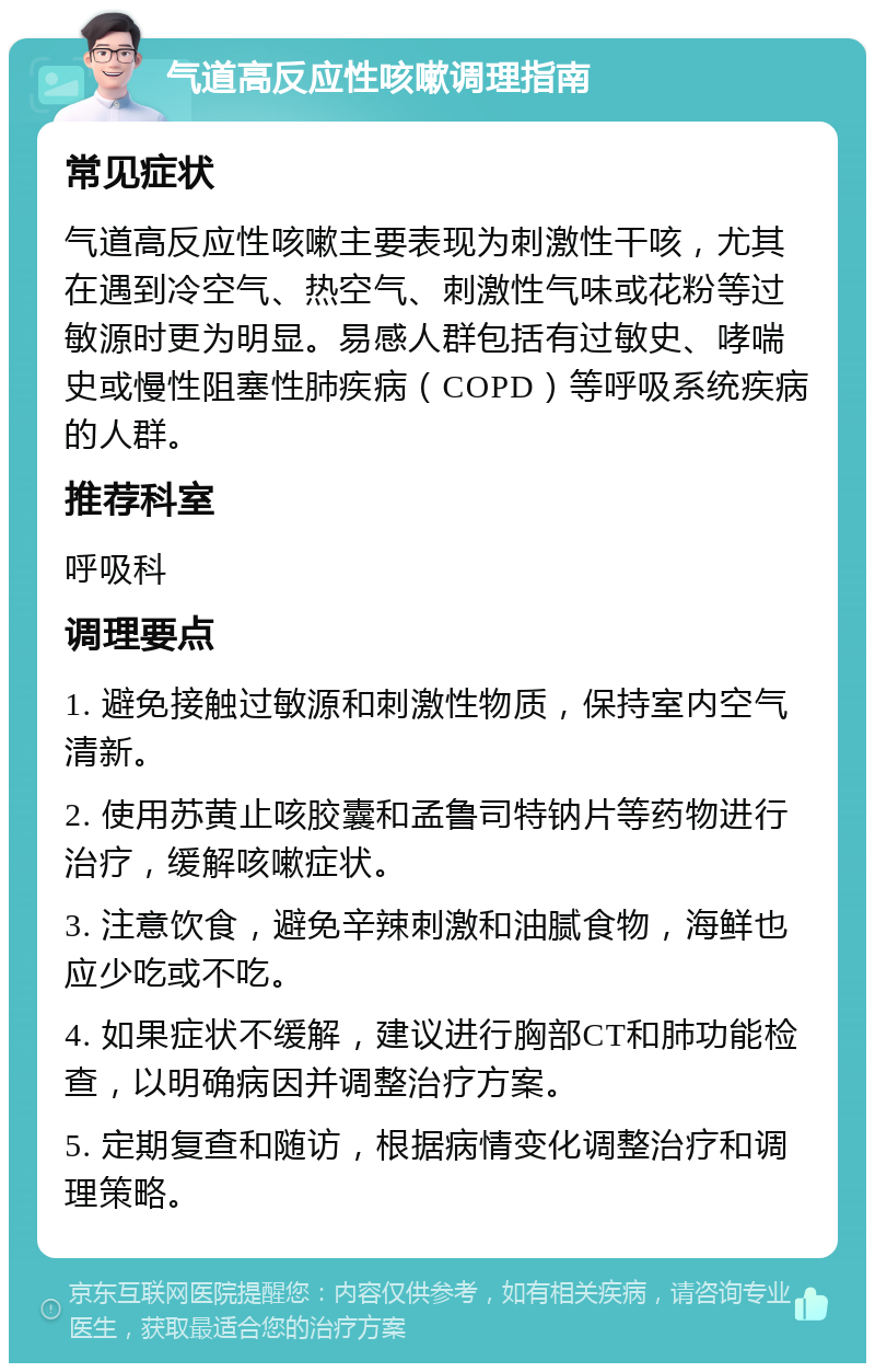 气道高反应性咳嗽调理指南 常见症状 气道高反应性咳嗽主要表现为刺激性干咳，尤其在遇到冷空气、热空气、刺激性气味或花粉等过敏源时更为明显。易感人群包括有过敏史、哮喘史或慢性阻塞性肺疾病（COPD）等呼吸系统疾病的人群。 推荐科室 呼吸科 调理要点 1. 避免接触过敏源和刺激性物质，保持室内空气清新。 2. 使用苏黄止咳胶囊和孟鲁司特钠片等药物进行治疗，缓解咳嗽症状。 3. 注意饮食，避免辛辣刺激和油腻食物，海鲜也应少吃或不吃。 4. 如果症状不缓解，建议进行胸部CT和肺功能检查，以明确病因并调整治疗方案。 5. 定期复查和随访，根据病情变化调整治疗和调理策略。