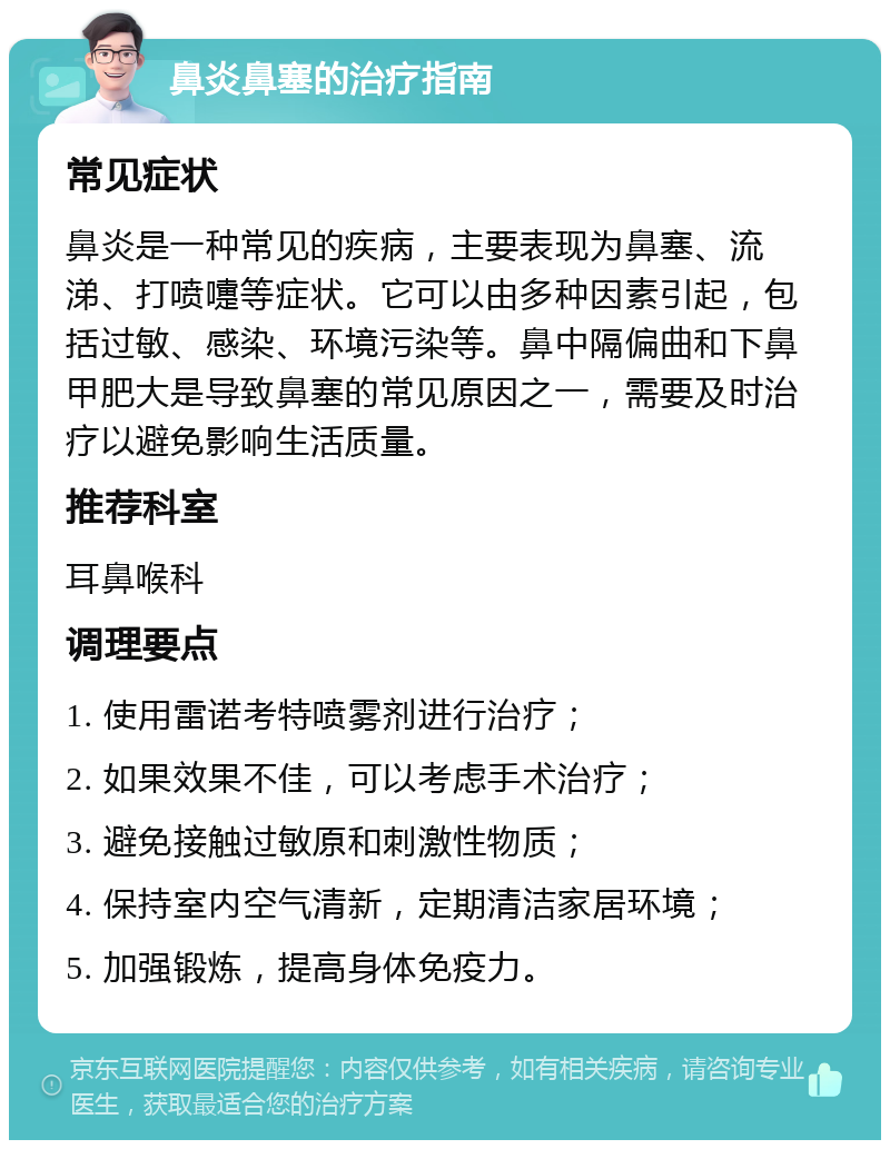 鼻炎鼻塞的治疗指南 常见症状 鼻炎是一种常见的疾病，主要表现为鼻塞、流涕、打喷嚏等症状。它可以由多种因素引起，包括过敏、感染、环境污染等。鼻中隔偏曲和下鼻甲肥大是导致鼻塞的常见原因之一，需要及时治疗以避免影响生活质量。 推荐科室 耳鼻喉科 调理要点 1. 使用雷诺考特喷雾剂进行治疗； 2. 如果效果不佳，可以考虑手术治疗； 3. 避免接触过敏原和刺激性物质； 4. 保持室内空气清新，定期清洁家居环境； 5. 加强锻炼，提高身体免疫力。