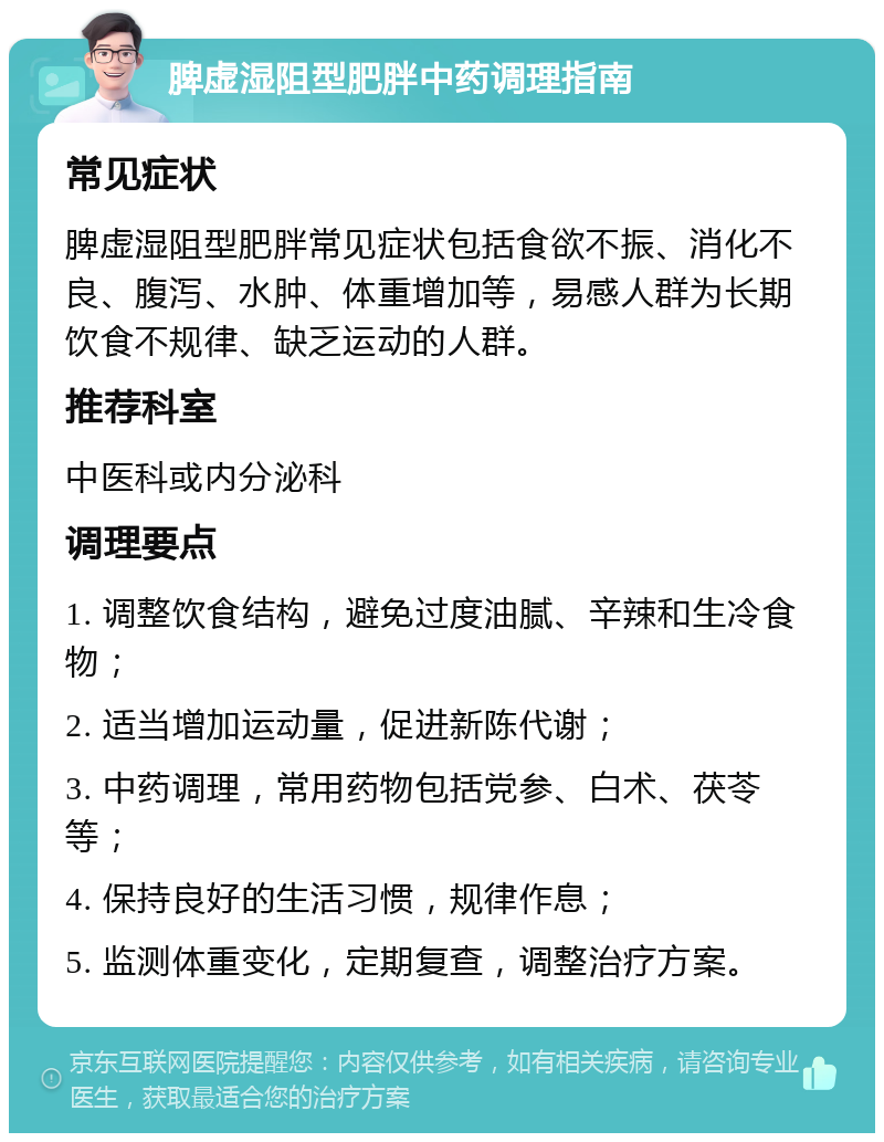 脾虚湿阻型肥胖中药调理指南 常见症状 脾虚湿阻型肥胖常见症状包括食欲不振、消化不良、腹泻、水肿、体重增加等，易感人群为长期饮食不规律、缺乏运动的人群。 推荐科室 中医科或内分泌科 调理要点 1. 调整饮食结构，避免过度油腻、辛辣和生冷食物； 2. 适当增加运动量，促进新陈代谢； 3. 中药调理，常用药物包括党参、白术、茯苓等； 4. 保持良好的生活习惯，规律作息； 5. 监测体重变化，定期复查，调整治疗方案。