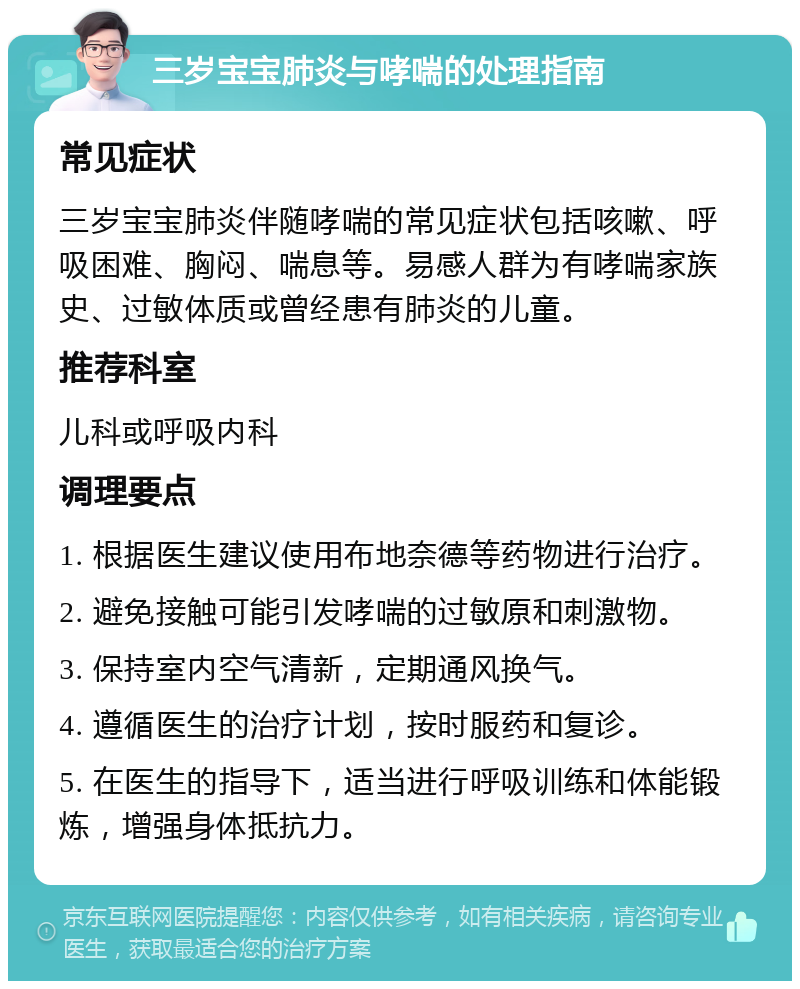 三岁宝宝肺炎与哮喘的处理指南 常见症状 三岁宝宝肺炎伴随哮喘的常见症状包括咳嗽、呼吸困难、胸闷、喘息等。易感人群为有哮喘家族史、过敏体质或曾经患有肺炎的儿童。 推荐科室 儿科或呼吸内科 调理要点 1. 根据医生建议使用布地奈德等药物进行治疗。 2. 避免接触可能引发哮喘的过敏原和刺激物。 3. 保持室内空气清新，定期通风换气。 4. 遵循医生的治疗计划，按时服药和复诊。 5. 在医生的指导下，适当进行呼吸训练和体能锻炼，增强身体抵抗力。