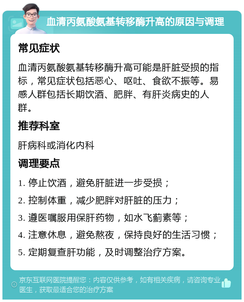 血清丙氨酸氨基转移酶升高的原因与调理 常见症状 血清丙氨酸氨基转移酶升高可能是肝脏受损的指标，常见症状包括恶心、呕吐、食欲不振等。易感人群包括长期饮酒、肥胖、有肝炎病史的人群。 推荐科室 肝病科或消化内科 调理要点 1. 停止饮酒，避免肝脏进一步受损； 2. 控制体重，减少肥胖对肝脏的压力； 3. 遵医嘱服用保肝药物，如水飞蓟素等； 4. 注意休息，避免熬夜，保持良好的生活习惯； 5. 定期复查肝功能，及时调整治疗方案。