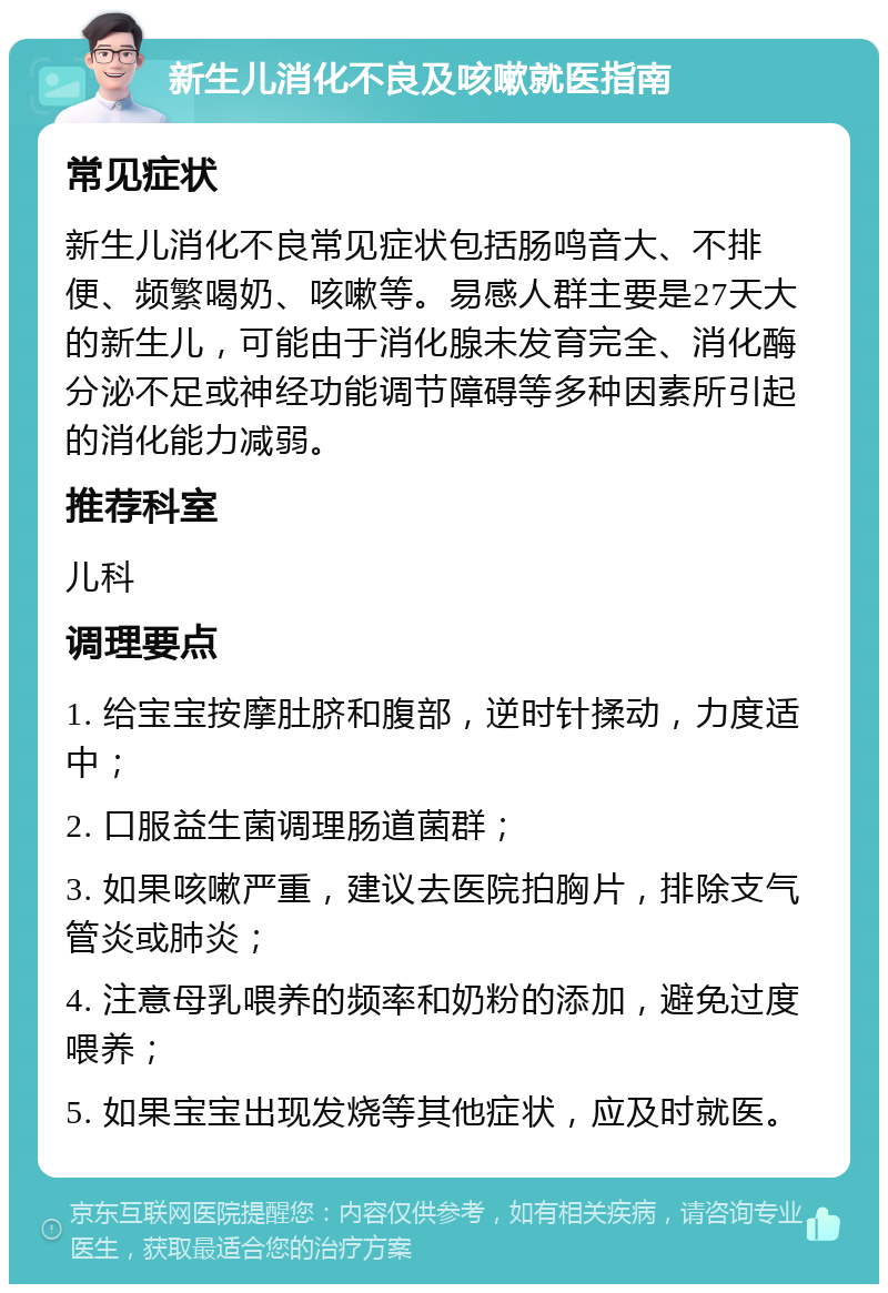 新生儿消化不良及咳嗽就医指南 常见症状 新生儿消化不良常见症状包括肠鸣音大、不排便、频繁喝奶、咳嗽等。易感人群主要是27天大的新生儿，可能由于消化腺未发育完全、消化酶分泌不足或神经功能调节障碍等多种因素所引起的消化能力减弱。 推荐科室 儿科 调理要点 1. 给宝宝按摩肚脐和腹部，逆时针揉动，力度适中； 2. 口服益生菌调理肠道菌群； 3. 如果咳嗽严重，建议去医院拍胸片，排除支气管炎或肺炎； 4. 注意母乳喂养的频率和奶粉的添加，避免过度喂养； 5. 如果宝宝出现发烧等其他症状，应及时就医。