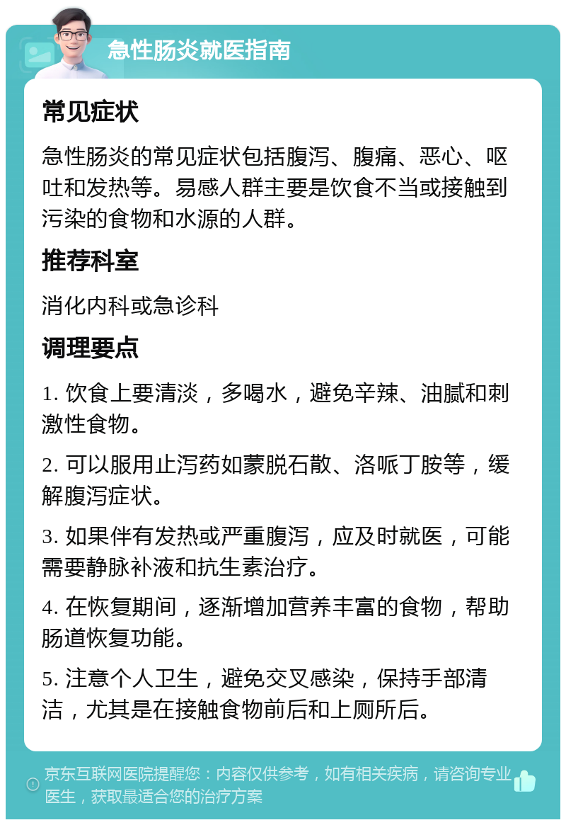 急性肠炎就医指南 常见症状 急性肠炎的常见症状包括腹泻、腹痛、恶心、呕吐和发热等。易感人群主要是饮食不当或接触到污染的食物和水源的人群。 推荐科室 消化内科或急诊科 调理要点 1. 饮食上要清淡，多喝水，避免辛辣、油腻和刺激性食物。 2. 可以服用止泻药如蒙脱石散、洛哌丁胺等，缓解腹泻症状。 3. 如果伴有发热或严重腹泻，应及时就医，可能需要静脉补液和抗生素治疗。 4. 在恢复期间，逐渐增加营养丰富的食物，帮助肠道恢复功能。 5. 注意个人卫生，避免交叉感染，保持手部清洁，尤其是在接触食物前后和上厕所后。