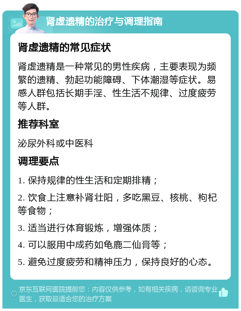 肾虚遗精的治疗与调理指南 肾虚遗精的常见症状 肾虚遗精是一种常见的男性疾病，主要表现为频繁的遗精、勃起功能障碍、下体潮湿等症状。易感人群包括长期手淫、性生活不规律、过度疲劳等人群。 推荐科室 泌尿外科或中医科 调理要点 1. 保持规律的性生活和定期排精； 2. 饮食上注意补肾壮阳，多吃黑豆、核桃、枸杞等食物； 3. 适当进行体育锻炼，增强体质； 4. 可以服用中成药如龟鹿二仙膏等； 5. 避免过度疲劳和精神压力，保持良好的心态。