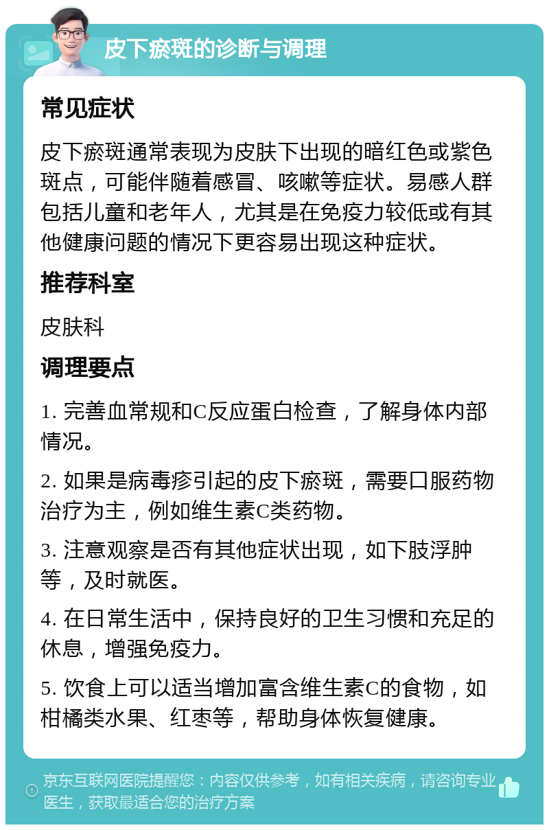 皮下瘀斑的诊断与调理 常见症状 皮下瘀斑通常表现为皮肤下出现的暗红色或紫色斑点，可能伴随着感冒、咳嗽等症状。易感人群包括儿童和老年人，尤其是在免疫力较低或有其他健康问题的情况下更容易出现这种症状。 推荐科室 皮肤科 调理要点 1. 完善血常规和C反应蛋白检查，了解身体内部情况。 2. 如果是病毒疹引起的皮下瘀斑，需要口服药物治疗为主，例如维生素C类药物。 3. 注意观察是否有其他症状出现，如下肢浮肿等，及时就医。 4. 在日常生活中，保持良好的卫生习惯和充足的休息，增强免疫力。 5. 饮食上可以适当增加富含维生素C的食物，如柑橘类水果、红枣等，帮助身体恢复健康。