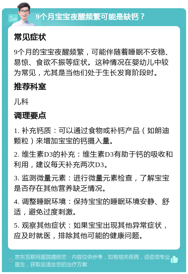 9个月宝宝夜醒频繁可能是缺钙？ 常见症状 9个月的宝宝夜醒频繁，可能伴随着睡眠不安稳、易惊、食欲不振等症状。这种情况在婴幼儿中较为常见，尤其是当他们处于生长发育阶段时。 推荐科室 儿科 调理要点 1. 补充钙质：可以通过食物或补钙产品（如朗迪颗粒）来增加宝宝的钙摄入量。 2. 维生素D3的补充：维生素D3有助于钙的吸收和利用，建议每天补充两次D3。 3. 监测微量元素：进行微量元素检查，了解宝宝是否存在其他营养缺乏情况。 4. 调整睡眠环境：保持宝宝的睡眠环境安静、舒适，避免过度刺激。 5. 观察其他症状：如果宝宝出现其他异常症状，应及时就医，排除其他可能的健康问题。