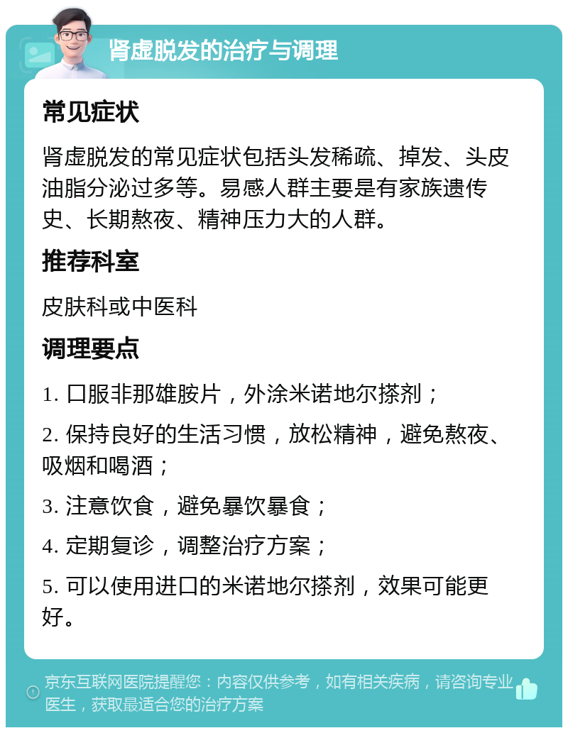 肾虚脱发的治疗与调理 常见症状 肾虚脱发的常见症状包括头发稀疏、掉发、头皮油脂分泌过多等。易感人群主要是有家族遗传史、长期熬夜、精神压力大的人群。 推荐科室 皮肤科或中医科 调理要点 1. 口服非那雄胺片，外涂米诺地尔搽剂； 2. 保持良好的生活习惯，放松精神，避免熬夜、吸烟和喝酒； 3. 注意饮食，避免暴饮暴食； 4. 定期复诊，调整治疗方案； 5. 可以使用进口的米诺地尔搽剂，效果可能更好。