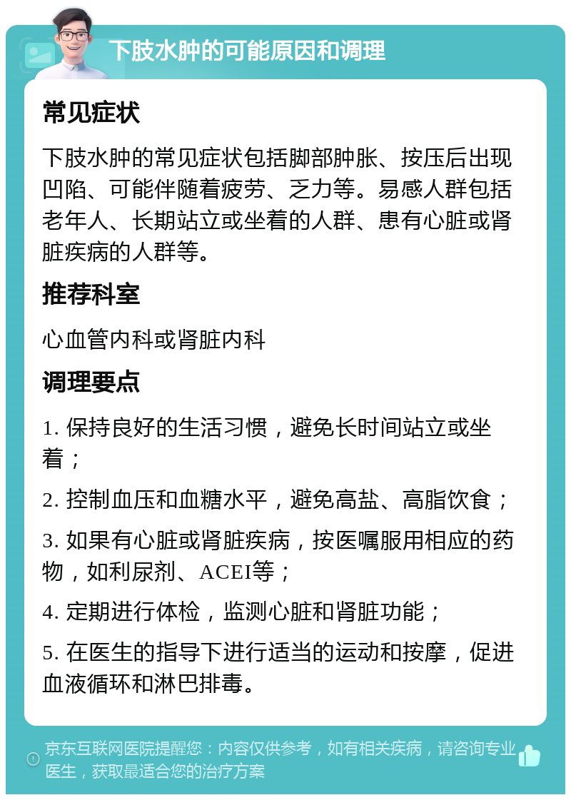 下肢水肿的可能原因和调理 常见症状 下肢水肿的常见症状包括脚部肿胀、按压后出现凹陷、可能伴随着疲劳、乏力等。易感人群包括老年人、长期站立或坐着的人群、患有心脏或肾脏疾病的人群等。 推荐科室 心血管内科或肾脏内科 调理要点 1. 保持良好的生活习惯，避免长时间站立或坐着； 2. 控制血压和血糖水平，避免高盐、高脂饮食； 3. 如果有心脏或肾脏疾病，按医嘱服用相应的药物，如利尿剂、ACEI等； 4. 定期进行体检，监测心脏和肾脏功能； 5. 在医生的指导下进行适当的运动和按摩，促进血液循环和淋巴排毒。