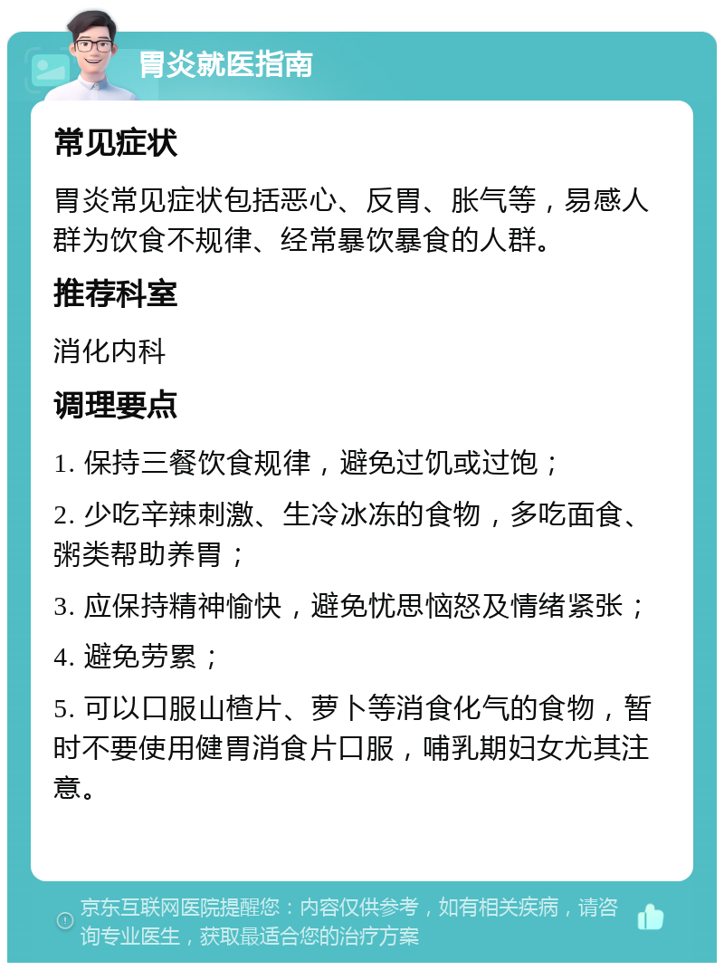 胃炎就医指南 常见症状 胃炎常见症状包括恶心、反胃、胀气等，易感人群为饮食不规律、经常暴饮暴食的人群。 推荐科室 消化内科 调理要点 1. 保持三餐饮食规律，避免过饥或过饱； 2. 少吃辛辣刺激、生冷冰冻的食物，多吃面食、粥类帮助养胃； 3. 应保持精神愉快，避免忧思恼怒及情绪紧张； 4. 避免劳累； 5. 可以口服山楂片、萝卜等消食化气的食物，暂时不要使用健胃消食片口服，哺乳期妇女尤其注意。