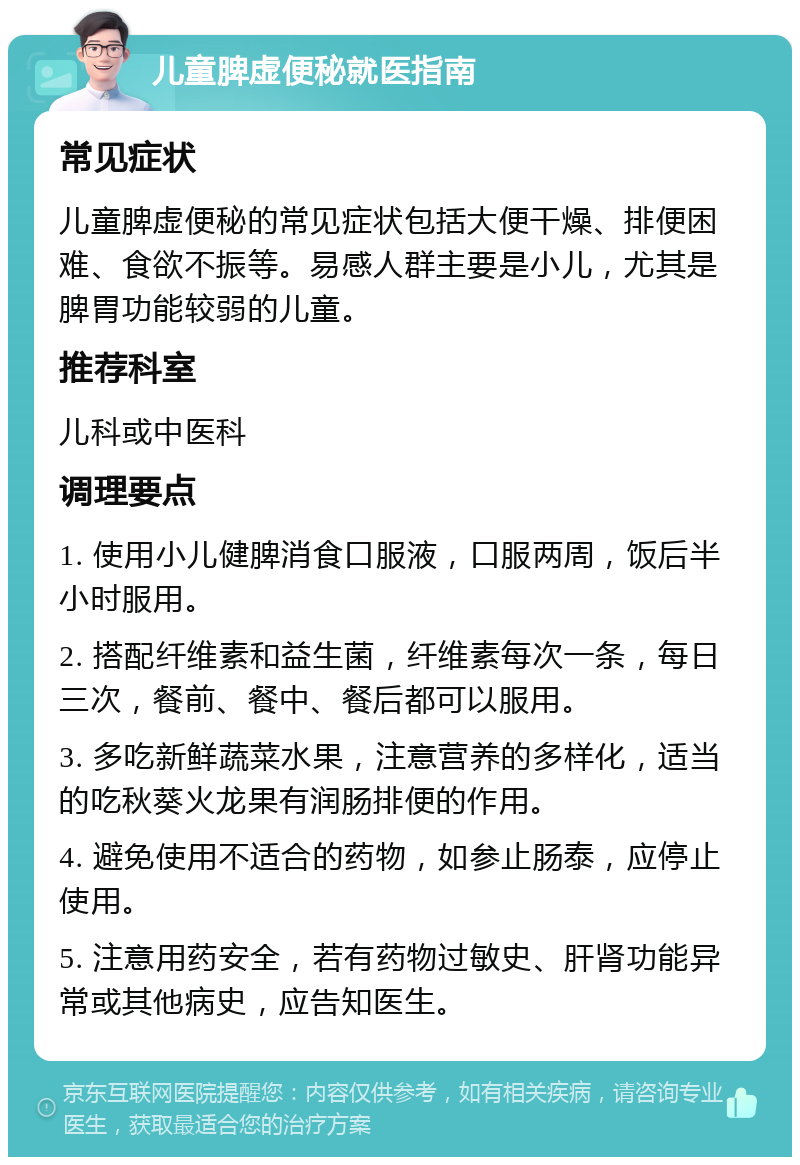 儿童脾虚便秘就医指南 常见症状 儿童脾虚便秘的常见症状包括大便干燥、排便困难、食欲不振等。易感人群主要是小儿，尤其是脾胃功能较弱的儿童。 推荐科室 儿科或中医科 调理要点 1. 使用小儿健脾消食口服液，口服两周，饭后半小时服用。 2. 搭配纤维素和益生菌，纤维素每次一条，每日三次，餐前、餐中、餐后都可以服用。 3. 多吃新鲜蔬菜水果，注意营养的多样化，适当的吃秋葵火龙果有润肠排便的作用。 4. 避免使用不适合的药物，如参止肠泰，应停止使用。 5. 注意用药安全，若有药物过敏史、肝肾功能异常或其他病史，应告知医生。