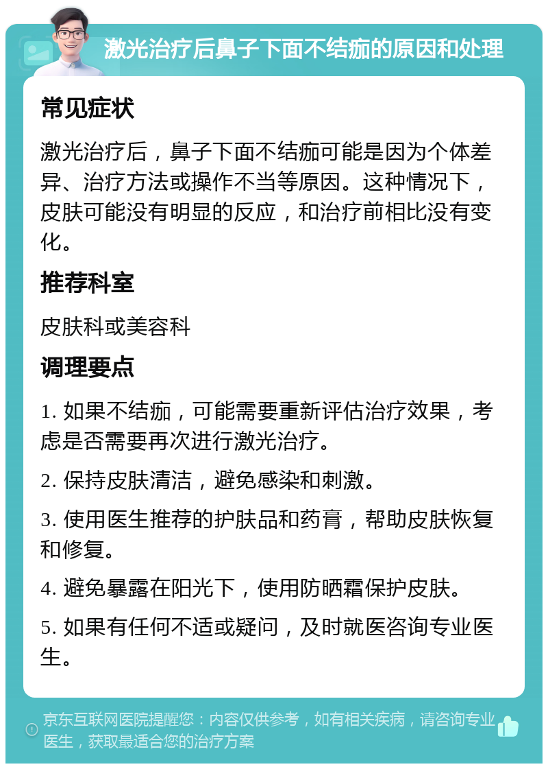 激光治疗后鼻子下面不结痂的原因和处理 常见症状 激光治疗后，鼻子下面不结痂可能是因为个体差异、治疗方法或操作不当等原因。这种情况下，皮肤可能没有明显的反应，和治疗前相比没有变化。 推荐科室 皮肤科或美容科 调理要点 1. 如果不结痂，可能需要重新评估治疗效果，考虑是否需要再次进行激光治疗。 2. 保持皮肤清洁，避免感染和刺激。 3. 使用医生推荐的护肤品和药膏，帮助皮肤恢复和修复。 4. 避免暴露在阳光下，使用防晒霜保护皮肤。 5. 如果有任何不适或疑问，及时就医咨询专业医生。