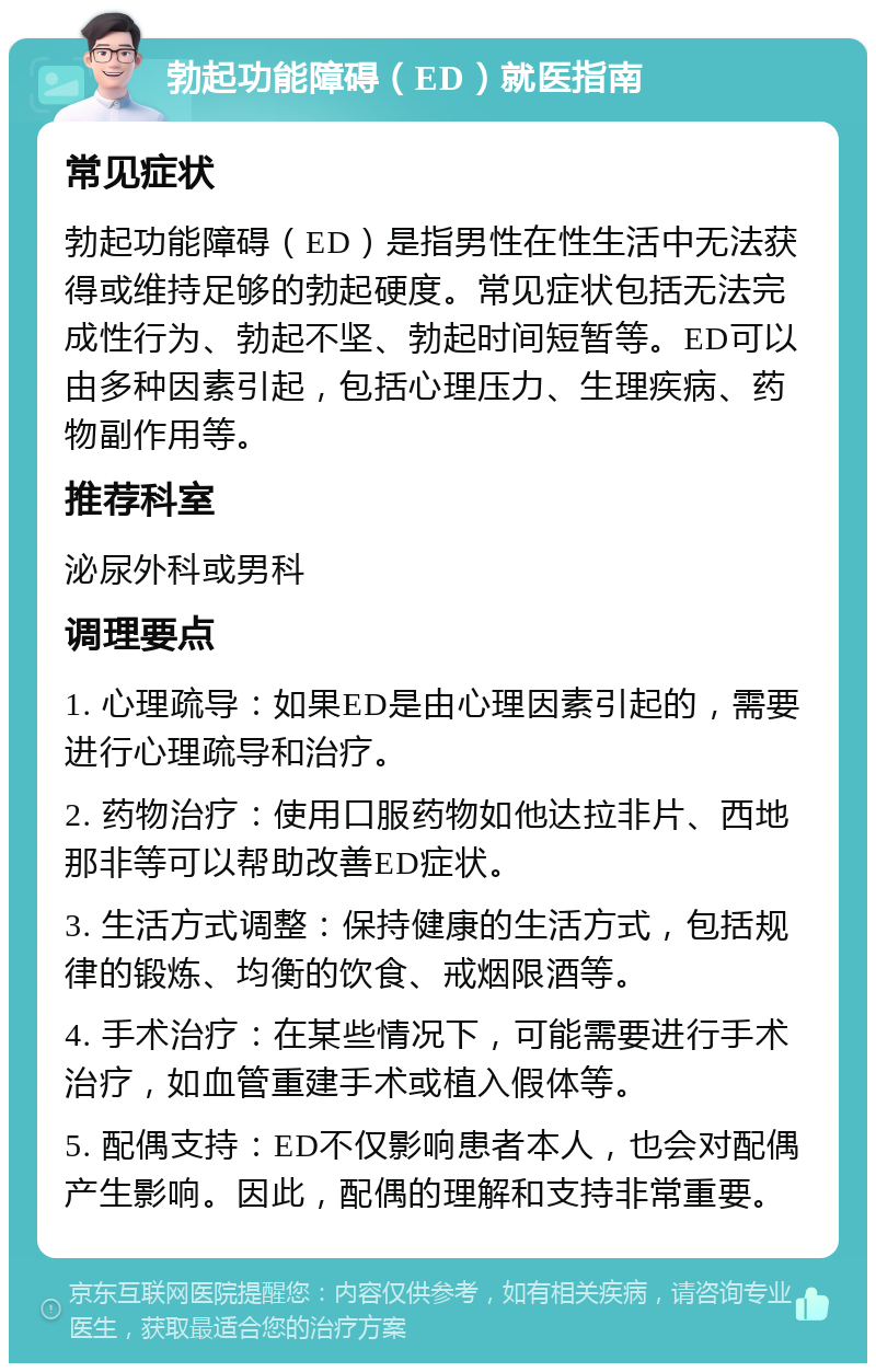 勃起功能障碍（ED）就医指南 常见症状 勃起功能障碍（ED）是指男性在性生活中无法获得或维持足够的勃起硬度。常见症状包括无法完成性行为、勃起不坚、勃起时间短暂等。ED可以由多种因素引起，包括心理压力、生理疾病、药物副作用等。 推荐科室 泌尿外科或男科 调理要点 1. 心理疏导：如果ED是由心理因素引起的，需要进行心理疏导和治疗。 2. 药物治疗：使用口服药物如他达拉非片、西地那非等可以帮助改善ED症状。 3. 生活方式调整：保持健康的生活方式，包括规律的锻炼、均衡的饮食、戒烟限酒等。 4. 手术治疗：在某些情况下，可能需要进行手术治疗，如血管重建手术或植入假体等。 5. 配偶支持：ED不仅影响患者本人，也会对配偶产生影响。因此，配偶的理解和支持非常重要。