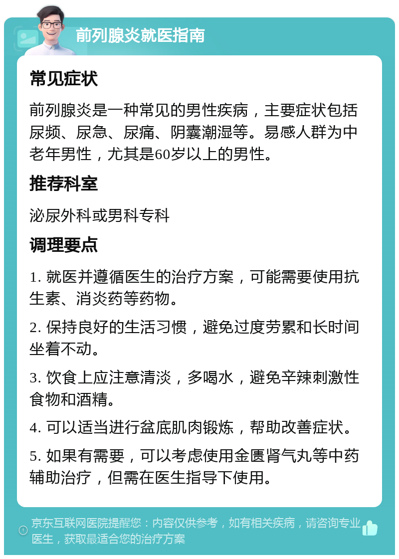 前列腺炎就医指南 常见症状 前列腺炎是一种常见的男性疾病，主要症状包括尿频、尿急、尿痛、阴囊潮湿等。易感人群为中老年男性，尤其是60岁以上的男性。 推荐科室 泌尿外科或男科专科 调理要点 1. 就医并遵循医生的治疗方案，可能需要使用抗生素、消炎药等药物。 2. 保持良好的生活习惯，避免过度劳累和长时间坐着不动。 3. 饮食上应注意清淡，多喝水，避免辛辣刺激性食物和酒精。 4. 可以适当进行盆底肌肉锻炼，帮助改善症状。 5. 如果有需要，可以考虑使用金匮肾气丸等中药辅助治疗，但需在医生指导下使用。