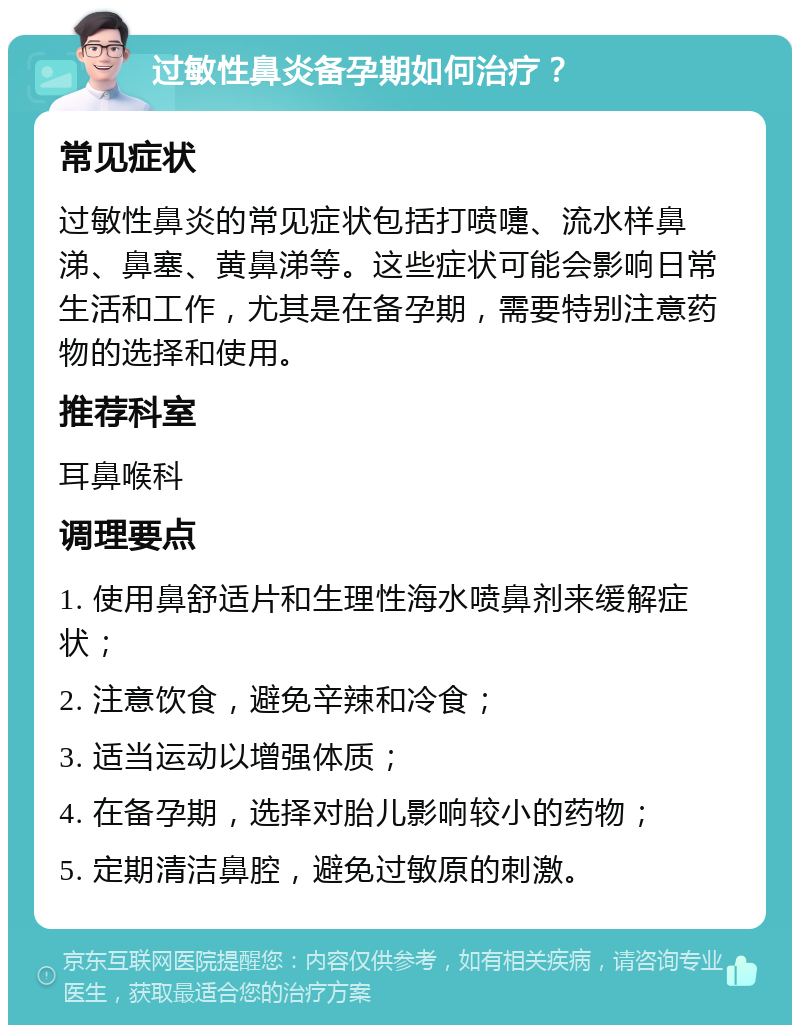 过敏性鼻炎备孕期如何治疗？ 常见症状 过敏性鼻炎的常见症状包括打喷嚏、流水样鼻涕、鼻塞、黄鼻涕等。这些症状可能会影响日常生活和工作，尤其是在备孕期，需要特别注意药物的选择和使用。 推荐科室 耳鼻喉科 调理要点 1. 使用鼻舒适片和生理性海水喷鼻剂来缓解症状； 2. 注意饮食，避免辛辣和冷食； 3. 适当运动以增强体质； 4. 在备孕期，选择对胎儿影响较小的药物； 5. 定期清洁鼻腔，避免过敏原的刺激。