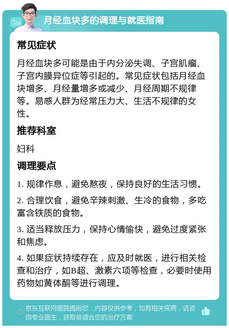 月经血块多的调理与就医指南 常见症状 月经血块多可能是由于内分泌失调、子宫肌瘤、子宫内膜异位症等引起的。常见症状包括月经血块增多、月经量增多或减少、月经周期不规律等。易感人群为经常压力大、生活不规律的女性。 推荐科室 妇科 调理要点 1. 规律作息，避免熬夜，保持良好的生活习惯。 2. 合理饮食，避免辛辣刺激、生冷的食物，多吃富含铁质的食物。 3. 适当释放压力，保持心情愉快，避免过度紧张和焦虑。 4. 如果症状持续存在，应及时就医，进行相关检查和治疗，如B超、激素六项等检查，必要时使用药物如黄体酮等进行调理。