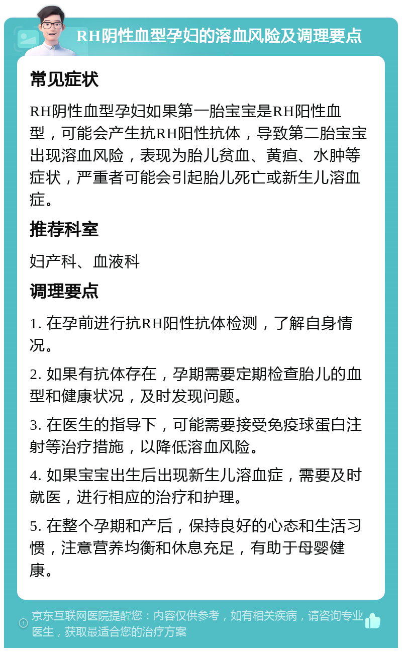 RH阴性血型孕妇的溶血风险及调理要点 常见症状 RH阴性血型孕妇如果第一胎宝宝是RH阳性血型，可能会产生抗RH阳性抗体，导致第二胎宝宝出现溶血风险，表现为胎儿贫血、黄疸、水肿等症状，严重者可能会引起胎儿死亡或新生儿溶血症。 推荐科室 妇产科、血液科 调理要点 1. 在孕前进行抗RH阳性抗体检测，了解自身情况。 2. 如果有抗体存在，孕期需要定期检查胎儿的血型和健康状况，及时发现问题。 3. 在医生的指导下，可能需要接受免疫球蛋白注射等治疗措施，以降低溶血风险。 4. 如果宝宝出生后出现新生儿溶血症，需要及时就医，进行相应的治疗和护理。 5. 在整个孕期和产后，保持良好的心态和生活习惯，注意营养均衡和休息充足，有助于母婴健康。