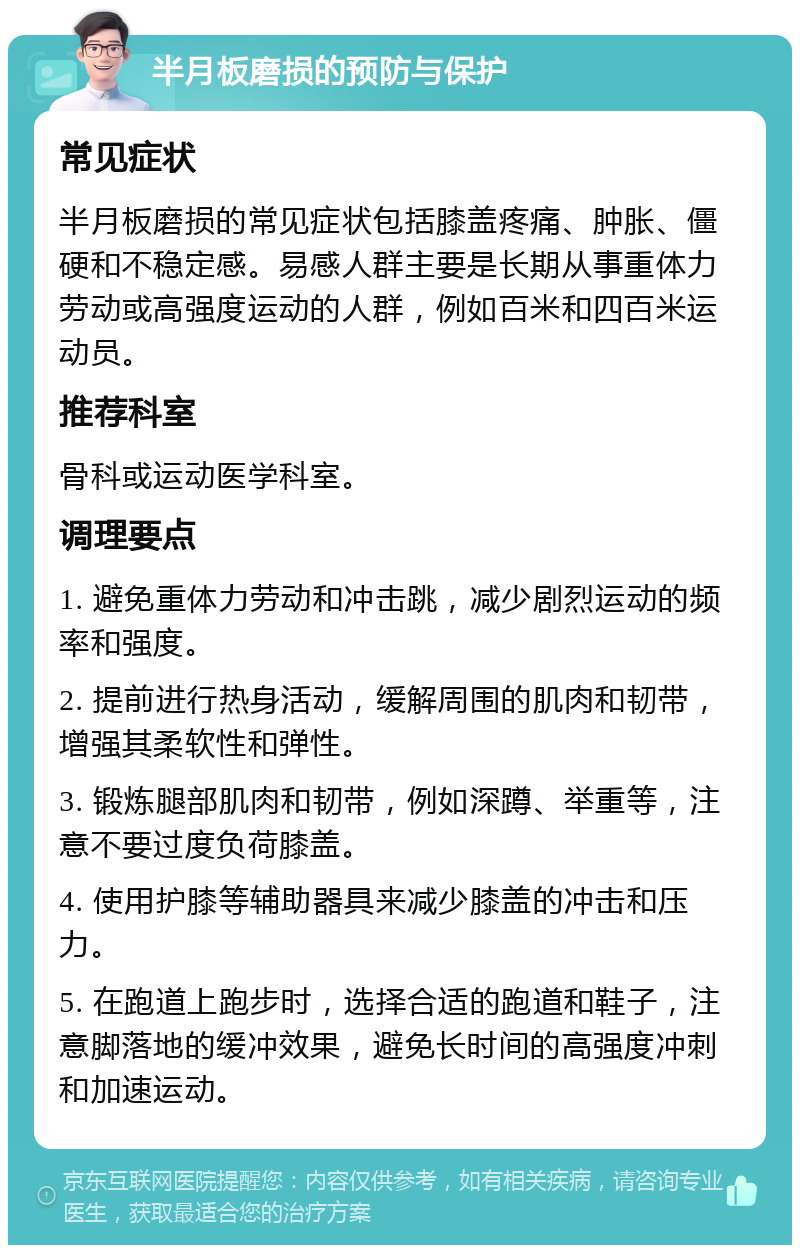 半月板磨损的预防与保护 常见症状 半月板磨损的常见症状包括膝盖疼痛、肿胀、僵硬和不稳定感。易感人群主要是长期从事重体力劳动或高强度运动的人群，例如百米和四百米运动员。 推荐科室 骨科或运动医学科室。 调理要点 1. 避免重体力劳动和冲击跳，减少剧烈运动的频率和强度。 2. 提前进行热身活动，缓解周围的肌肉和韧带，增强其柔软性和弹性。 3. 锻炼腿部肌肉和韧带，例如深蹲、举重等，注意不要过度负荷膝盖。 4. 使用护膝等辅助器具来减少膝盖的冲击和压力。 5. 在跑道上跑步时，选择合适的跑道和鞋子，注意脚落地的缓冲效果，避免长时间的高强度冲刺和加速运动。