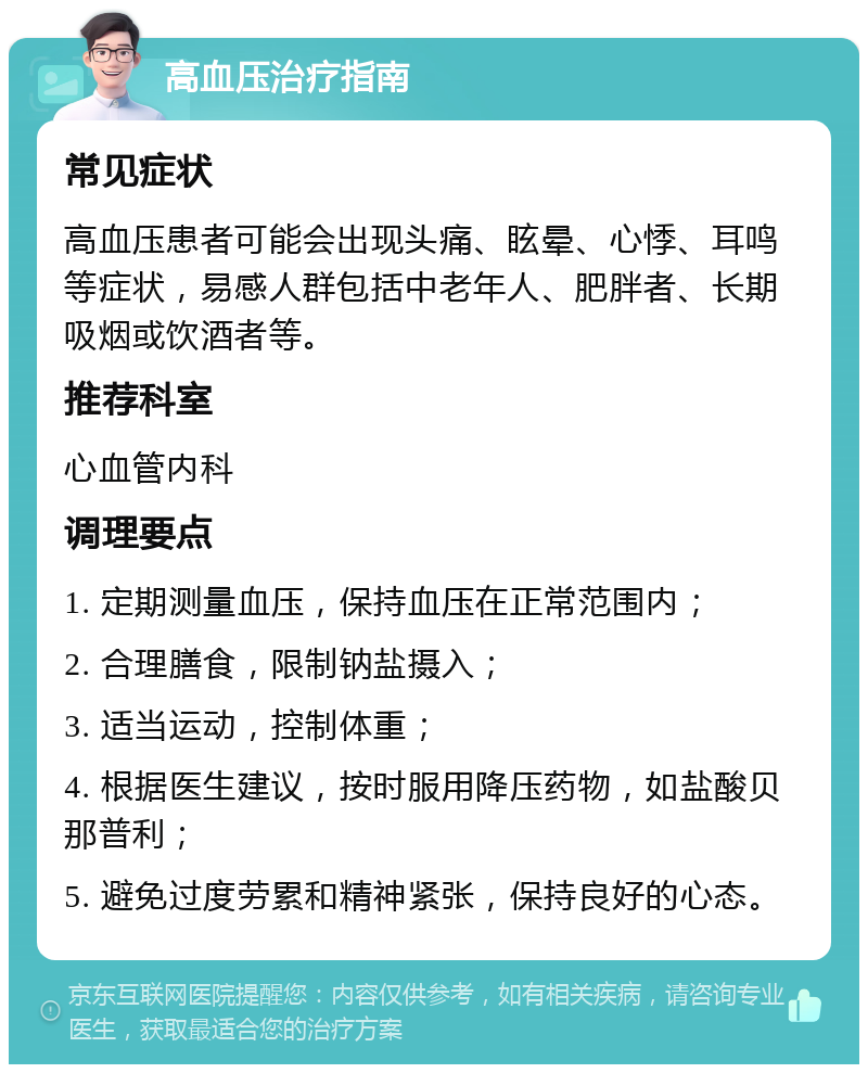 高血压治疗指南 常见症状 高血压患者可能会出现头痛、眩晕、心悸、耳鸣等症状，易感人群包括中老年人、肥胖者、长期吸烟或饮酒者等。 推荐科室 心血管内科 调理要点 1. 定期测量血压，保持血压在正常范围内； 2. 合理膳食，限制钠盐摄入； 3. 适当运动，控制体重； 4. 根据医生建议，按时服用降压药物，如盐酸贝那普利； 5. 避免过度劳累和精神紧张，保持良好的心态。