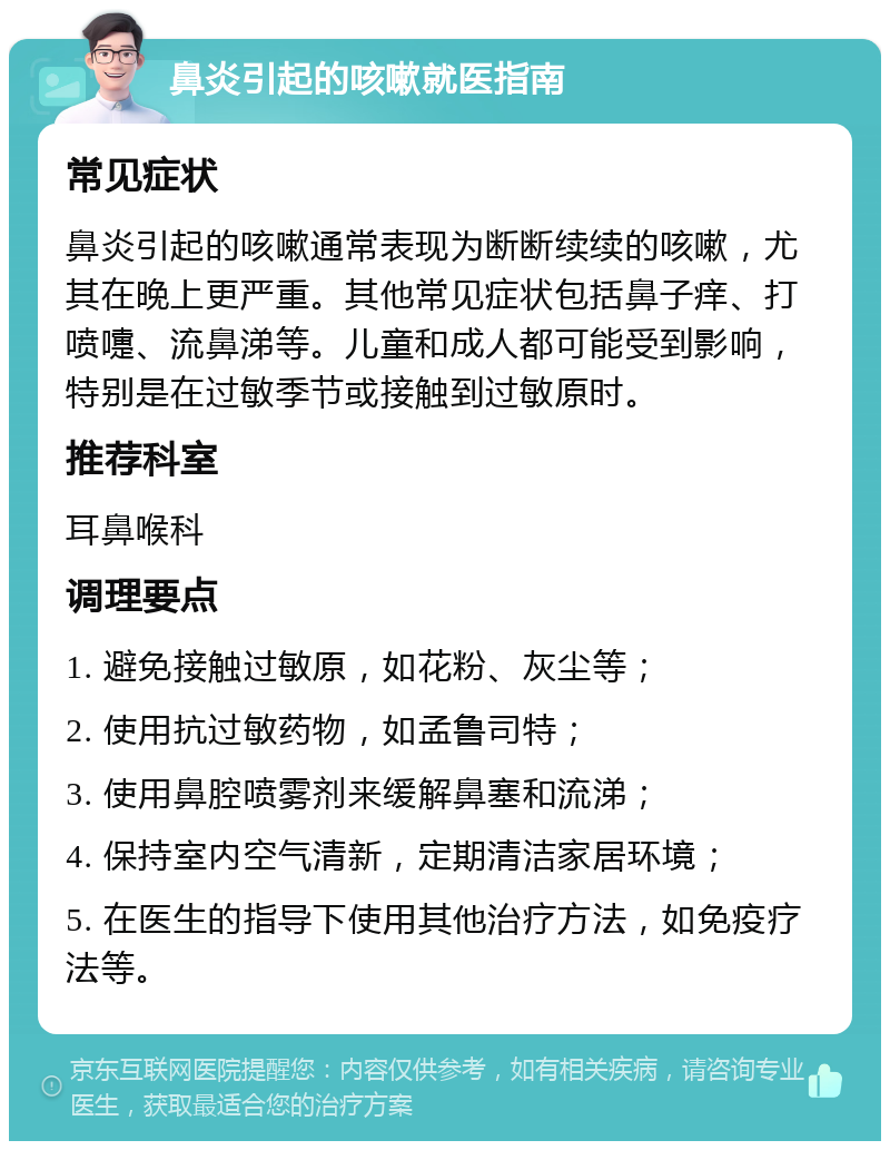 鼻炎引起的咳嗽就医指南 常见症状 鼻炎引起的咳嗽通常表现为断断续续的咳嗽，尤其在晚上更严重。其他常见症状包括鼻子痒、打喷嚏、流鼻涕等。儿童和成人都可能受到影响，特别是在过敏季节或接触到过敏原时。 推荐科室 耳鼻喉科 调理要点 1. 避免接触过敏原，如花粉、灰尘等； 2. 使用抗过敏药物，如孟鲁司特； 3. 使用鼻腔喷雾剂来缓解鼻塞和流涕； 4. 保持室内空气清新，定期清洁家居环境； 5. 在医生的指导下使用其他治疗方法，如免疫疗法等。