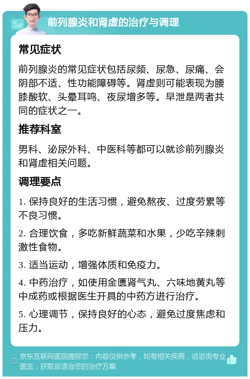 前列腺炎和肾虚的治疗与调理 常见症状 前列腺炎的常见症状包括尿频、尿急、尿痛、会阴部不适、性功能障碍等。肾虚则可能表现为腰膝酸软、头晕耳鸣、夜尿增多等。早泄是两者共同的症状之一。 推荐科室 男科、泌尿外科、中医科等都可以就诊前列腺炎和肾虚相关问题。 调理要点 1. 保持良好的生活习惯，避免熬夜、过度劳累等不良习惯。 2. 合理饮食，多吃新鲜蔬菜和水果，少吃辛辣刺激性食物。 3. 适当运动，增强体质和免疫力。 4. 中药治疗，如使用金匮肾气丸、六味地黄丸等中成药或根据医生开具的中药方进行治疗。 5. 心理调节，保持良好的心态，避免过度焦虑和压力。