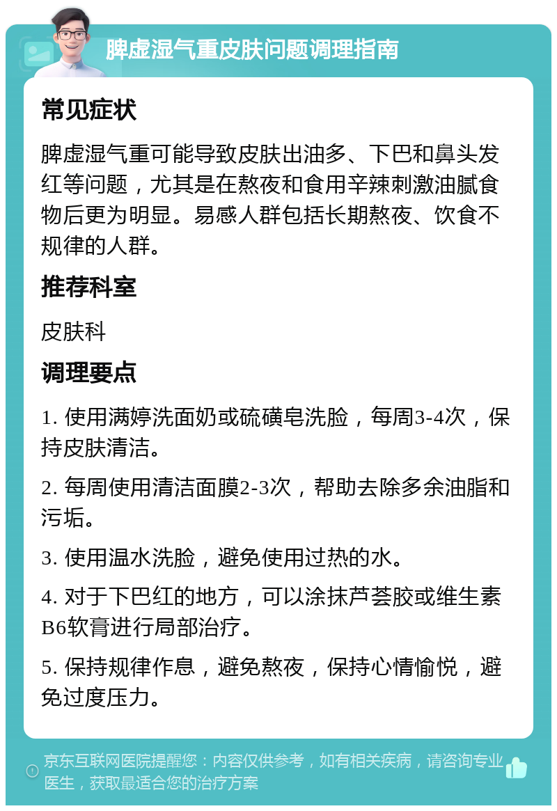 脾虚湿气重皮肤问题调理指南 常见症状 脾虚湿气重可能导致皮肤出油多、下巴和鼻头发红等问题，尤其是在熬夜和食用辛辣刺激油腻食物后更为明显。易感人群包括长期熬夜、饮食不规律的人群。 推荐科室 皮肤科 调理要点 1. 使用满婷洗面奶或硫磺皂洗脸，每周3-4次，保持皮肤清洁。 2. 每周使用清洁面膜2-3次，帮助去除多余油脂和污垢。 3. 使用温水洗脸，避免使用过热的水。 4. 对于下巴红的地方，可以涂抹芦荟胶或维生素B6软膏进行局部治疗。 5. 保持规律作息，避免熬夜，保持心情愉悦，避免过度压力。