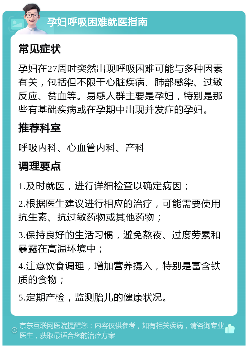 孕妇呼吸困难就医指南 常见症状 孕妇在27周时突然出现呼吸困难可能与多种因素有关，包括但不限于心脏疾病、肺部感染、过敏反应、贫血等。易感人群主要是孕妇，特别是那些有基础疾病或在孕期中出现并发症的孕妇。 推荐科室 呼吸内科、心血管内科、产科 调理要点 1.及时就医，进行详细检查以确定病因； 2.根据医生建议进行相应的治疗，可能需要使用抗生素、抗过敏药物或其他药物； 3.保持良好的生活习惯，避免熬夜、过度劳累和暴露在高温环境中； 4.注意饮食调理，增加营养摄入，特别是富含铁质的食物； 5.定期产检，监测胎儿的健康状况。