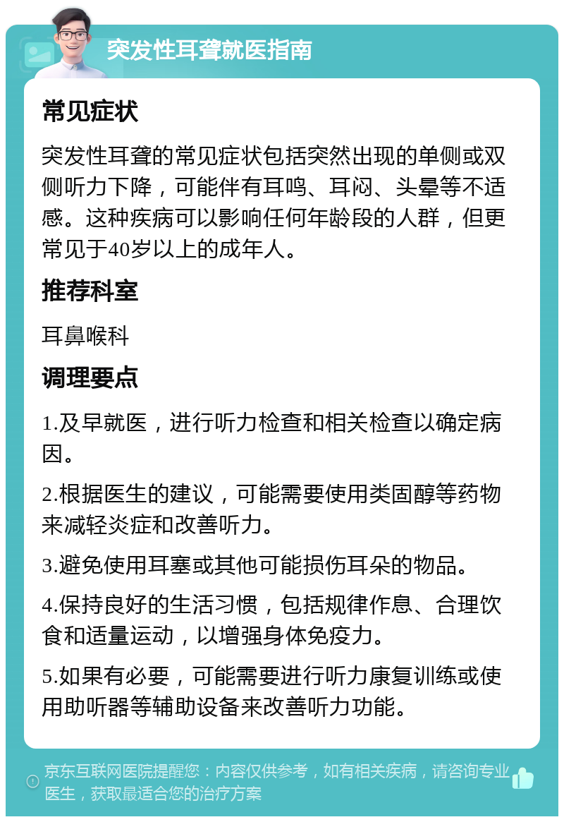 突发性耳聋就医指南 常见症状 突发性耳聋的常见症状包括突然出现的单侧或双侧听力下降，可能伴有耳鸣、耳闷、头晕等不适感。这种疾病可以影响任何年龄段的人群，但更常见于40岁以上的成年人。 推荐科室 耳鼻喉科 调理要点 1.及早就医，进行听力检查和相关检查以确定病因。 2.根据医生的建议，可能需要使用类固醇等药物来减轻炎症和改善听力。 3.避免使用耳塞或其他可能损伤耳朵的物品。 4.保持良好的生活习惯，包括规律作息、合理饮食和适量运动，以增强身体免疫力。 5.如果有必要，可能需要进行听力康复训练或使用助听器等辅助设备来改善听力功能。