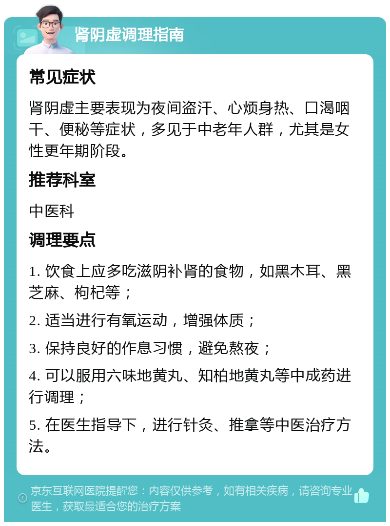 肾阴虚调理指南 常见症状 肾阴虚主要表现为夜间盗汗、心烦身热、口渴咽干、便秘等症状，多见于中老年人群，尤其是女性更年期阶段。 推荐科室 中医科 调理要点 1. 饮食上应多吃滋阴补肾的食物，如黑木耳、黑芝麻、枸杞等； 2. 适当进行有氧运动，增强体质； 3. 保持良好的作息习惯，避免熬夜； 4. 可以服用六味地黄丸、知柏地黄丸等中成药进行调理； 5. 在医生指导下，进行针灸、推拿等中医治疗方法。