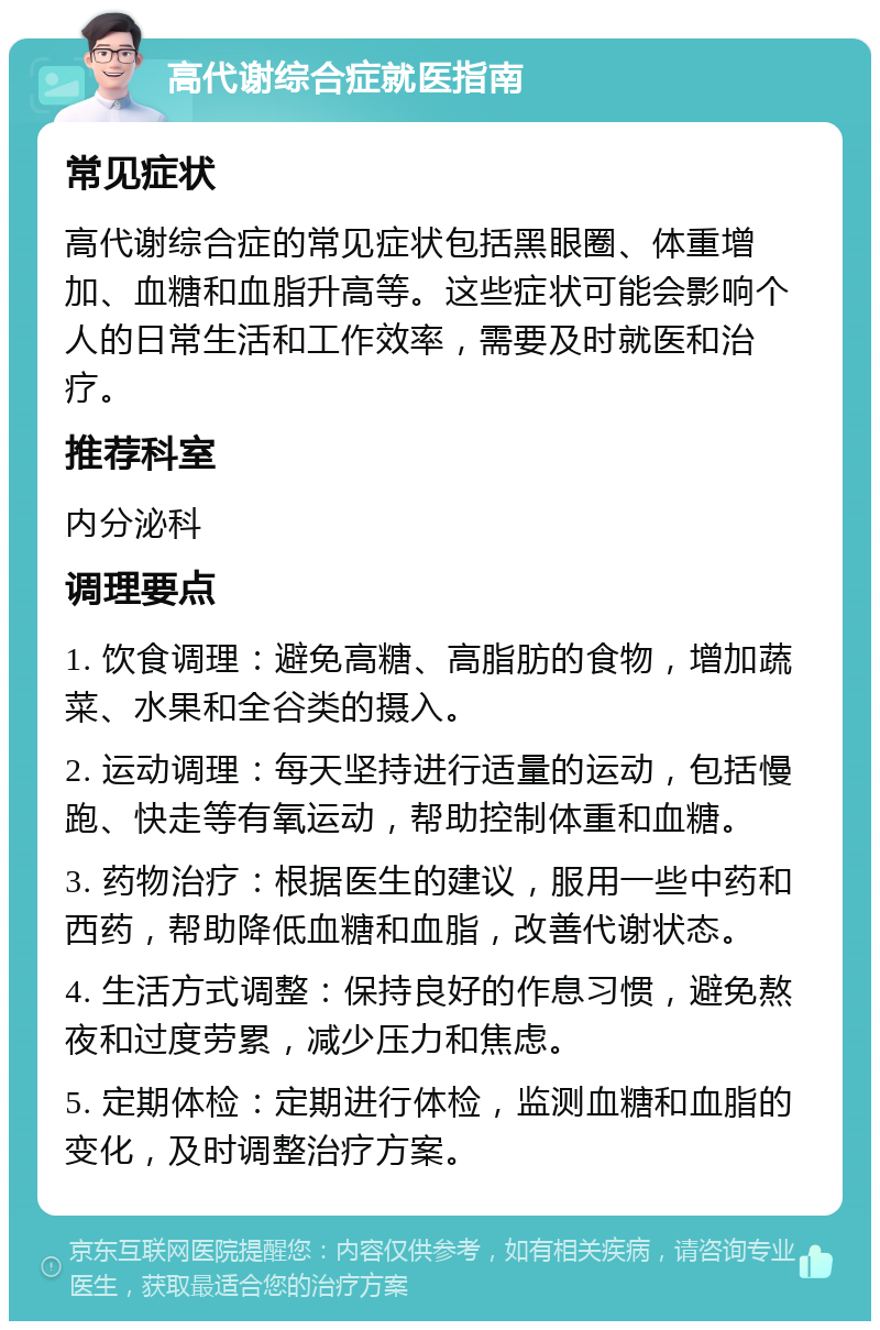 高代谢综合症就医指南 常见症状 高代谢综合症的常见症状包括黑眼圈、体重增加、血糖和血脂升高等。这些症状可能会影响个人的日常生活和工作效率，需要及时就医和治疗。 推荐科室 内分泌科 调理要点 1. 饮食调理：避免高糖、高脂肪的食物，增加蔬菜、水果和全谷类的摄入。 2. 运动调理：每天坚持进行适量的运动，包括慢跑、快走等有氧运动，帮助控制体重和血糖。 3. 药物治疗：根据医生的建议，服用一些中药和西药，帮助降低血糖和血脂，改善代谢状态。 4. 生活方式调整：保持良好的作息习惯，避免熬夜和过度劳累，减少压力和焦虑。 5. 定期体检：定期进行体检，监测血糖和血脂的变化，及时调整治疗方案。