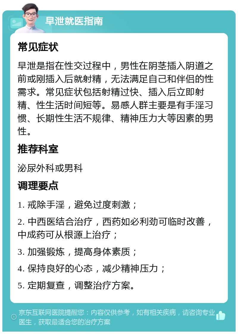 早泄就医指南 常见症状 早泄是指在性交过程中，男性在阴茎插入阴道之前或刚插入后就射精，无法满足自己和伴侣的性需求。常见症状包括射精过快、插入后立即射精、性生活时间短等。易感人群主要是有手淫习惯、长期性生活不规律、精神压力大等因素的男性。 推荐科室 泌尿外科或男科 调理要点 1. 戒除手淫，避免过度刺激； 2. 中西医结合治疗，西药如必利劲可临时改善，中成药可从根源上治疗； 3. 加强锻炼，提高身体素质； 4. 保持良好的心态，减少精神压力； 5. 定期复查，调整治疗方案。