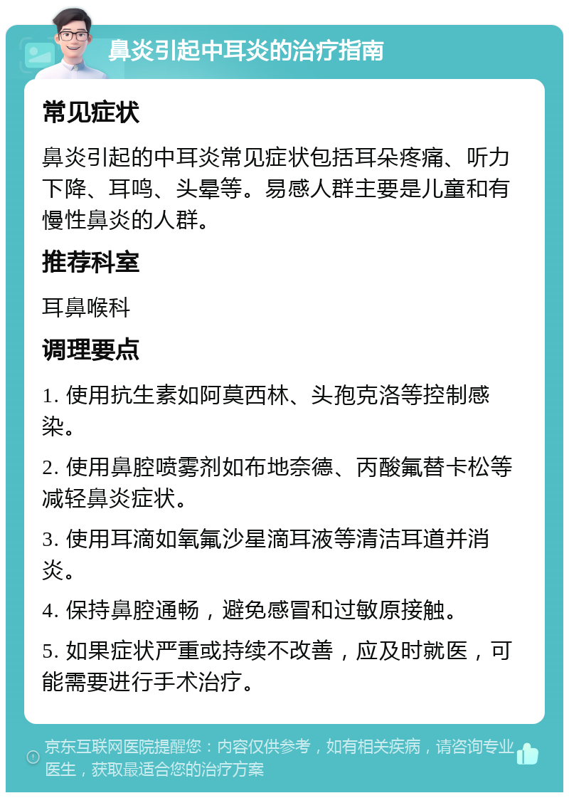 鼻炎引起中耳炎的治疗指南 常见症状 鼻炎引起的中耳炎常见症状包括耳朵疼痛、听力下降、耳鸣、头晕等。易感人群主要是儿童和有慢性鼻炎的人群。 推荐科室 耳鼻喉科 调理要点 1. 使用抗生素如阿莫西林、头孢克洛等控制感染。 2. 使用鼻腔喷雾剂如布地奈德、丙酸氟替卡松等减轻鼻炎症状。 3. 使用耳滴如氧氟沙星滴耳液等清洁耳道并消炎。 4. 保持鼻腔通畅，避免感冒和过敏原接触。 5. 如果症状严重或持续不改善，应及时就医，可能需要进行手术治疗。