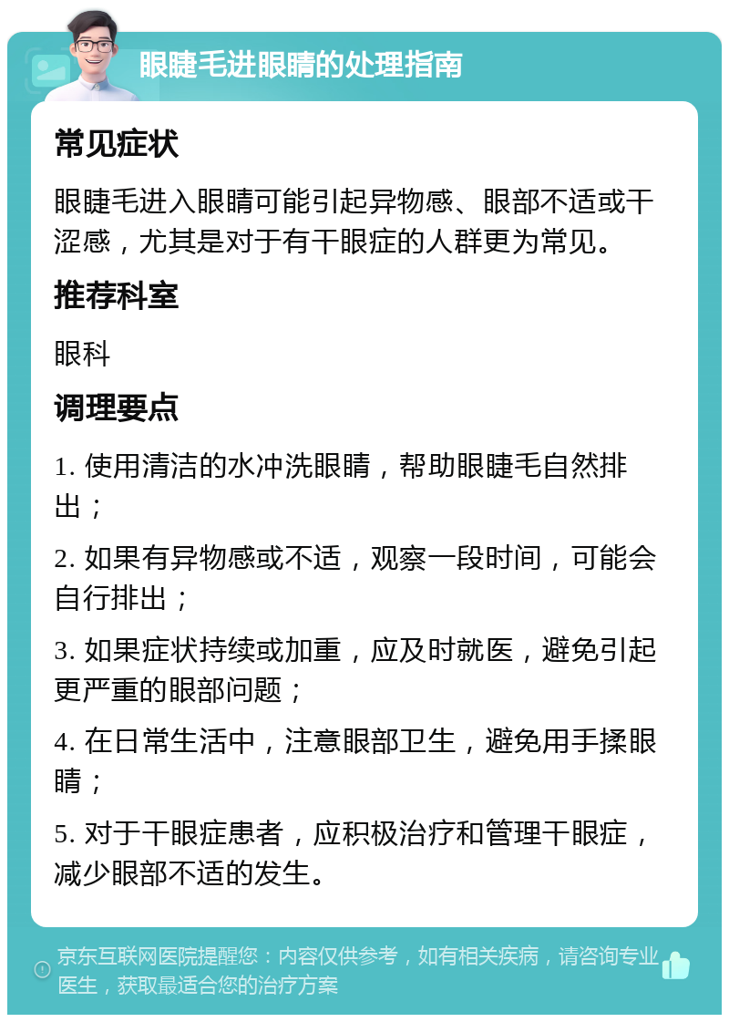 眼睫毛进眼睛的处理指南 常见症状 眼睫毛进入眼睛可能引起异物感、眼部不适或干涩感，尤其是对于有干眼症的人群更为常见。 推荐科室 眼科 调理要点 1. 使用清洁的水冲洗眼睛，帮助眼睫毛自然排出； 2. 如果有异物感或不适，观察一段时间，可能会自行排出； 3. 如果症状持续或加重，应及时就医，避免引起更严重的眼部问题； 4. 在日常生活中，注意眼部卫生，避免用手揉眼睛； 5. 对于干眼症患者，应积极治疗和管理干眼症，减少眼部不适的发生。