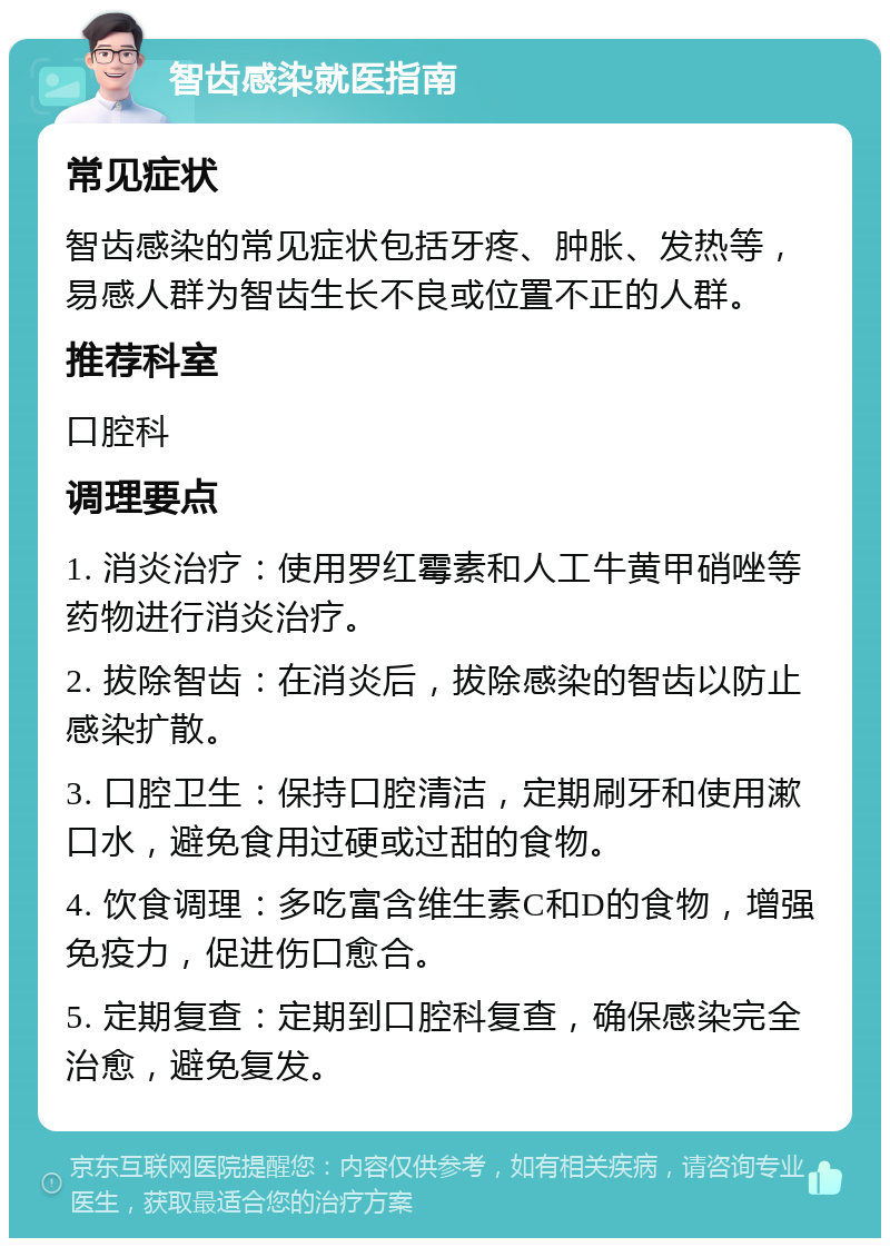 智齿感染就医指南 常见症状 智齿感染的常见症状包括牙疼、肿胀、发热等，易感人群为智齿生长不良或位置不正的人群。 推荐科室 口腔科 调理要点 1. 消炎治疗：使用罗红霉素和人工牛黄甲硝唑等药物进行消炎治疗。 2. 拔除智齿：在消炎后，拔除感染的智齿以防止感染扩散。 3. 口腔卫生：保持口腔清洁，定期刷牙和使用漱口水，避免食用过硬或过甜的食物。 4. 饮食调理：多吃富含维生素C和D的食物，增强免疫力，促进伤口愈合。 5. 定期复查：定期到口腔科复查，确保感染完全治愈，避免复发。