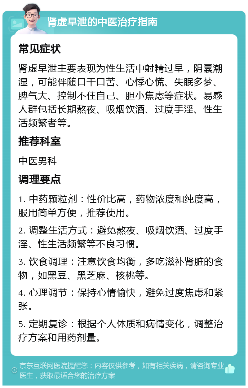 肾虚早泄的中医治疗指南 常见症状 肾虚早泄主要表现为性生活中射精过早，阴囊潮湿，可能伴随口干口苦、心悸心慌、失眠多梦、脾气大、控制不住自己、胆小焦虑等症状。易感人群包括长期熬夜、吸烟饮酒、过度手淫、性生活频繁者等。 推荐科室 中医男科 调理要点 1. 中药颗粒剂：性价比高，药物浓度和纯度高，服用简单方便，推荐使用。 2. 调整生活方式：避免熬夜、吸烟饮酒、过度手淫、性生活频繁等不良习惯。 3. 饮食调理：注意饮食均衡，多吃滋补肾脏的食物，如黑豆、黑芝麻、核桃等。 4. 心理调节：保持心情愉快，避免过度焦虑和紧张。 5. 定期复诊：根据个人体质和病情变化，调整治疗方案和用药剂量。