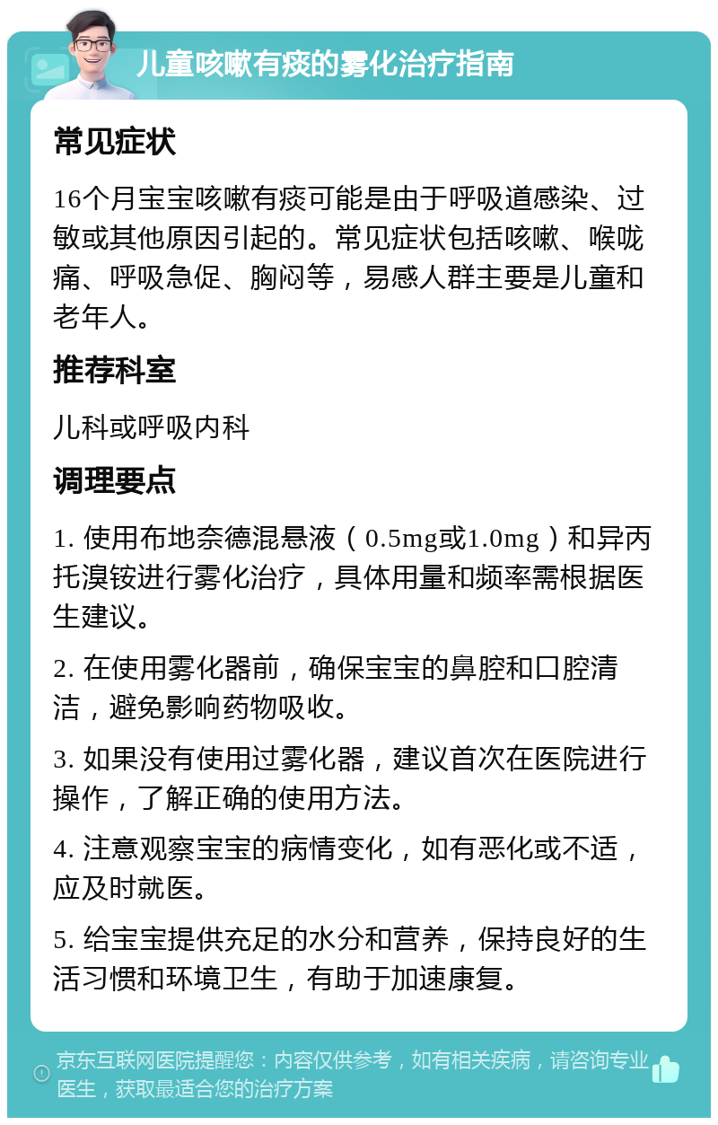 儿童咳嗽有痰的雾化治疗指南 常见症状 16个月宝宝咳嗽有痰可能是由于呼吸道感染、过敏或其他原因引起的。常见症状包括咳嗽、喉咙痛、呼吸急促、胸闷等，易感人群主要是儿童和老年人。 推荐科室 儿科或呼吸内科 调理要点 1. 使用布地奈德混悬液（0.5mg或1.0mg）和异丙托溴铵进行雾化治疗，具体用量和频率需根据医生建议。 2. 在使用雾化器前，确保宝宝的鼻腔和口腔清洁，避免影响药物吸收。 3. 如果没有使用过雾化器，建议首次在医院进行操作，了解正确的使用方法。 4. 注意观察宝宝的病情变化，如有恶化或不适，应及时就医。 5. 给宝宝提供充足的水分和营养，保持良好的生活习惯和环境卫生，有助于加速康复。